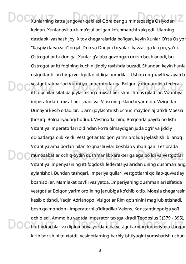 Xunlarning katta jangovar qabilasi Qora dengiz mintaqasiga Osiyodan 
kelgan.   Xunlar   asli turk-moʻgʻul boʻlgan koʻchmanchi xalq edi. Ularning 
dastlabki yashash joyi Xitoy chegaralarida bo'lgan, keyin Xunlar O'rta Osiyo va
"Kaspiy darvozasi" orqali Don va Dnepr daryolari havzasiga kirgan, ya'ni. 
Ostrogotlar hududiga. Xunlar g'alaba qozongan urush boshlanadi, bu 
Ostrogotlar ittifoqining kuchini jiddiy ravishda buzadi. Shundan keyin hunlar 
ostgotlar bilan birga vestgotlar oldiga boradilar. Ushbu eng xavfli vaziyatda 
vestgot rahbarlari Vizantiya imperatorlariga Bolqon yarim orolida federal 
ittifoqchilar sifatida joylashishga ruxsat berishni iltimos qiladilar. Vizantiya 
imperatorlari ruxsat berishadi va IV asrning ikkinchi yarmida. Vizigotlar 
Dunayni kesib o'tadilar. Ularni joylashtirish uchun maydon ajratildi   Moesia 
(hozirgi Bolgariyadagi hudud). Vestigotlarning Bolqonda paydo bo'lishi 
Vizantiya imperatorlari oldindan ko'ra olmaydigan juda og'ir va jiddiy 
oqibatlarga olib keldi. Vestigotlar Bolqon yarim orolida joylashishi bilanoq 
Vizantiya amaldorlari bilan to‘qnashuvlar boshlab yuborilgan. Tez orada 
munosabatlar ochiq-oydin dushmanlik xarakteriga ega bo'ldi va vestgotlar 
Vizantiya imperiyasining ittifoqdosh federatsiyalaridan uning dushmanlariga 
aylanishdi. Bundan tashqari, imperiya qullari vestgotlarni qo'llab-quvvatlay 
boshladilar. Mamlakat xavfli vaziyatda. Imperiyaning dushmanlari sifatida 
vestgotlar Bolqon yarim orolining janubiga ko'chib o'tib, Moesia chegarasini 
kesib o'tishdi. Yaqin   Adrianopol   Vizigotlar Rim qo'shinini mag'lub etishadi, 
bosh qo'mondon - imperatorni o'ldiradilar   Valens. Konstantinopolga yo'l 
ochiq edi. Ammo bu vaqtda imperator taxtga kiradi   Teodosius I (379 - 395), u 
harbiy kuchlar va diplomatiya yordamida vestgotlarning imperiyaga chuqur 
kirib borishini to'xtatdi. Vesigotlarning harbiy ishtiyoqini yumshatish uchun 
8 