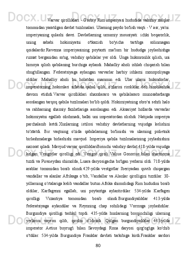                                Varvar qirolliklari - G'arbiy Rim imperiyasi hududida vahshiy xalqlar
tomonidan yaratilgan davlat tuzilmalari. Ularning paydo bo'lish vaqti - V asr, ya'ni.
imperiyaning   qulashi   davri.   Davlatlarning   umumiy   xususiyati:   ichki   beqarorlik,
uning   sababi   hokimiyatni   o'tkazish   bo'yicha   tartibga   solinmagan
qoidalardir.Ravenna   imperiyasining   poytaxti   ma'lum   bir   hududga   joylashishga
ruxsat   berganidan   so'ng,   vahshiy   qabilalar   yer   oldi.   Unga   hukmronlik   qilish,   uni
himoya   qilish   qabilaning   burchiga   aylandi.   Mahalliy   aholi   ishlab   chiqarish   bilan
shug'ullangan.   Federatsiyaga   aylangan   varvarlar   harbiy   ishlarni   monopoliyaga
oldilar.   Mahalliy   aholi   bu   holatdan   mamnun   edi.   Ular   ularni   hukmdorlar,
imperatorning   hokimlari   sifatida   qabul   qilib,   o'zlarini   rimliklar   deb   hisoblashda
davom   etishdi.Varvar   qirolliklari   shaxslararo   va   qabilalararo   munosabatlarga
asoslangan tarqoq qabila tuzilmalari bo'lib qoldi. Hokimiyatning obro'si sehrli halo
va   rahbarning   shaxsiy   fazilatlariga   asoslangan   edi.   Aksariyat   hollarda   varvarlar
hokimiyatni   egallab   olishmadi,   balki   uni   imperatordan   olishdi.   Natijada   imperiya
parchalanib   ketdi.Xunlarning   istilosi   vahshiy   davlatlarning   vujudga   kelishini
to'xtatdi.   Bir   vaqtning   o'zida   qabilalarning   bo'linishi   va   ularning   polietnik
birlashmalarga   birlashishi   mavjud.   Imperiya   qabila   tuzilmalarining   joylashishini
nazorat qiladi. Mavjud varvar qirolliklariBirinchi vahshiy davlat 418-yilda vujudga
kelgan   Vesigotlar   qirolligi   edi.   Vesigot   qiroli   Valius   Gonorius   bilan   shartnoma
tuzdi va Pireneydan shimolda, Luara daryosigacha bo'lgan yerlarni oldi. 718-yilda
arablar   tomonidan   bosib   olindi.429-yilda   vestgotlar   Iberiyadan   quvib   chiqargan
vandallar   va   alanlar   Afrikaga   o tib,   Vandallar   va   Alanlar   qirolligini   tuzdilar.   30-ʻ
yillarning o rtalariga kelib vandallar butun Afrika shimolidagi Rim hududini bosib	
ʻ
oldilar,   Karfagenni   egallab,   uni   poytaxtga   aylantirdilar.   534-yilda   Karfagen
qirolligi   Vizantiya   tomonidan   bosib   olindi.Burgundiyaliklar   413-yilda
federatsiyaga   aylandilar   va   Reynning   chap   sohilidagi   Vormsga   joylashdilar.
Burgundiya   qirolligi   tashkil   topdi.   435-yilda   hunlarning   bosqinchiligi   ularning
yerlarini   vayron   qilib,   qirolni   o‘ldiradi.   Qolgan   burgundiyaliklar   443-yilda
imperator   Aetius   buyrug'i   bilan   Savoydagi   Rona   daryosi   qirg'og'iga   ko'chib
o'tdilar.   534-yilda   Burgundiya   Franklar   davlati   tarkibiga   kirdi.Franklar   sardori
80 