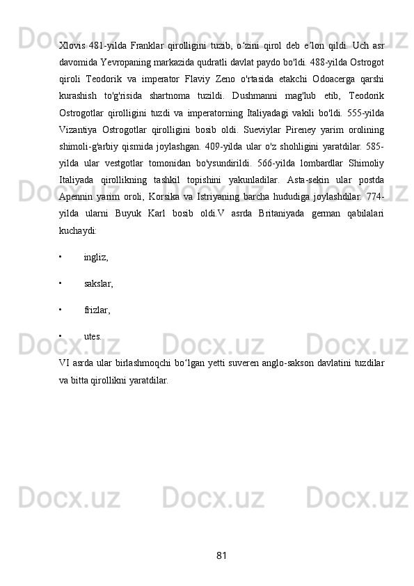 Xlovis   481-yilda   Franklar   qirolligini   tuzib,   o zini   qirol   deb   e lon   qildi.   Uch   asrʻ ʼ
davomida Yevropaning markazida qudratli davlat paydo bo'ldi. 488-yilda Ostrogot
qiroli   Teodorik   va   imperator   Flaviy   Zeno   o'rtasida   etakchi   Odoacerga   qarshi
kurashish   to'g'risida   shartnoma   tuzildi.   Dushmanni   mag'lub   etib,   Teodorik
Ostrogotlar   qirolligini   tuzdi   va   imperatorning   Italiyadagi   vakili   bo'ldi.   555-yilda
Vizantiya   Ostrogotlar   qirolligini   bosib   oldi.   Sueviylar   Pireney   yarim   orolining
shimoli-g'arbiy   qismida   joylashgan.   409-yilda   ular   o'z   shohligini   yaratdilar.   585-
yilda   ular   vestgotlar   tomonidan   bo'ysundirildi.   566-yilda   lombardlar   Shimoliy
Italiyada   qirollikning   tashkil   topishini   yakunladilar.   Asta-sekin   ular   postda
Apennin   yarim   oroli,   Korsika   va   Istriyaning   barcha   hududiga   joylashdilar.   774-
yilda   ularni   Buyuk   Karl   bosib   oldi.V   asrda   Britaniyada   german   qabilalari
kuchaydi:
• ingliz,
• sakslar,
• frizlar,
• utes.
VI   asrda  ular  birlashmoqchi   bo lgan  yetti  suveren  anglo-sakson  davlatini   tuzdilar	
ʻ
va bitta qirollikni yaratdilar.
     
81 