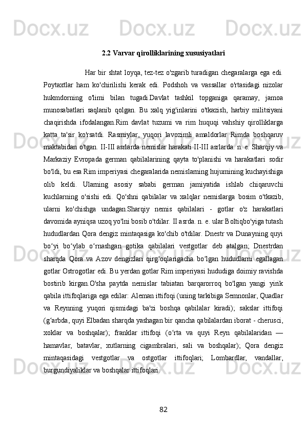 2.2 Varvar qirolliklarining xususiyatlari
                                 Har bir shtat loyqa, tez-tez o'zgarib turadigan chegaralarga ega edi.
Poytaxtlar   ham   ko'chirilishi   kerak   edi.   Podshoh   va   vassallar   o'rtasidagi   nizolar
hukmdorning   o'limi   bilan   tugadi.Davlat   tashkil   topganiga   qaramay,   jamoa
munosabatlari   saqlanib   qolgan.   Bu   xalq   yig'inlarini   o'tkazish,   harbiy   militsiyani
chaqirishda   ifodalangan.Rim   davlat   tuzumi   va   rim   huquqi   vahshiy   qirolliklarga
katta   ta'sir   ko'rsatdi.   Rasmiylar,   yuqori   lavozimli   amaldorlar   Rimda   boshqaruv
maktabidan o'tgan. II-III asrlarda nemislar harakati II-III asrlarda. n. e. Sharqiy va
Markaziy   Evropada   german   qabilalarining   qayta   to'planishi   va   harakatlari   sodir
bo'ldi, bu esa Rim imperiyasi chegaralarida nemislarning hujumining kuchayishiga
olib   keldi.   Ularning   asosiy   sababi   german   jamiyatida   ishlab   chiqaruvchi
kuchlarning   o'sishi   edi.   Qo'shni   qabilalar   va   xalqlar   nemislarga   bosim   o'tkazib,
ularni   ko'chishga   undagan.Sharqiy   nemis   qabilalari   -   gotlar   o'z   harakatlari
davomida ayniqsa uzoq yo'lni bosib o'tdilar. II asrda. n. e. ular Boltiqbo'yiga tutash
hududlardan Qora dengiz mintaqasiga ko'chib o'tdilar. Dnestr  va Dunayning quyi
bo yi   bo ylab   o rnashgan   gotika   qabilalari   vestgotlar   deb   atalgan;   Dnestrdanʻ ʻ ʻ
sharqda   Qora   va   Azov   dengizlari   qirg oqlarigacha   bo lgan   hududlarni   egallagan	
ʻ ʻ
gotlar Ostrogotlar edi. Bu yerdan gotlar Rim imperiyasi hududiga doimiy ravishda
bostirib   kirgan.O'sha   paytda   nemislar   tabiatan   barqarorroq   bo'lgan   yangi   yirik
qabila ittifoqlariga ega edilar: Aleman ittifoqi (uning tarkibiga Semnonlar, Quadlar
va   Reynning   yuqori   qismidagi   ba'zi   boshqa   qabilalar   kiradi);   sakslar   ittifoqi
(g arbda, quyi Elbadan sharqda yashagan bir qancha qabilalardan iborat - cherusci,	
ʻ
xoklar   va   boshqalar);   franklar   ittifoqi   (o rta   va   quyi   Reyn   qabilalaridan   —	
ʻ
hamavlar,   batavlar,   xutlarning   cigambralari,   sali   va   boshqalar);   Qora   dengiz
mintaqasidagi   vestgotlar   va   ostgotlar   ittifoqlari;   Lombardlar,   vandallar,
burgundiyaliklar va boshqalar ittifoqlari.
82 