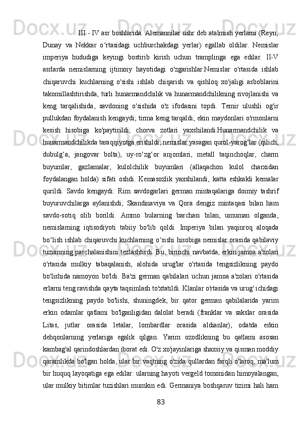                   III - IV asr boshlarida. Alemannilar ushr deb atalmish yerlarni (Reyn,
Dunay   va   Nekkar   o rtasidagi   uchburchakdagi   yerlar)   egallab   oldilar.   Nemislarʻ
imperiya   hududiga   keyingi   bostirib   kirish   uchun   tramplinga   ega   edilar.   II-V
asrlarda   nemislarning   ijtimoiy   hayotidagi   o'zgarishlar.Nemislar   o'rtasida   ishlab
chiqaruvchi   kuchlarning   o'sishi   ishlab   chiqarish   va   qishloq   xo'jaligi   asboblarini
takomillashtirishda, turli hunarmandchilik va hunarmandchilikning rivojlanishi va
keng   tarqalishida,   savdoning   o'sishida   o'z   ifodasini   topdi.   Temir   ulushli   og'ir
pullukdan foydalanish kengaydi; tirma keng tarqaldi; ekin maydonlari o'rmonlarni
kesish   hisobiga   ko'paytirildi;   chorva   zotlari   yaxshilandi.Hunarmandchilik   va
hunarmandchilikda taraqqiyotga erishildi; nemislar yasagan qurol-yarog‘lar (qilich,
dubulg‘a,   jangovar   bolta),   uy-ro‘zg‘or   anjomlari,   metall   taqinchoqlar,   charm
buyumlar,   gazlamalar,   kulolchilik   buyumlari   (allaqachon   kulol   charxidan
foydalangan   holda)   sifati   oshdi.   Kemasozlik   yaxshilandi,   katta   eshkakli   kemalar
qurildi.   Savdo   kengaydi:   Rim   savdogarlari   german   mintaqalariga   doimiy   tashrif
buyuruvchilarga   aylanishdi;   Skandinaviya   va   Qora   dengiz   mintaqasi   bilan   ham
savdo-sotiq   olib   borildi.   Ammo   bularning   barchasi   bilan,   umuman   olganda,
nemislarning   iqtisodiyoti   tabiiy   bo'lib   qoldi.   Imperiya   bilan   yaqinroq   aloqada
bo lish ishlab chiqaruvchi kuchlarning o sishi  hisobiga nemislar orasida qabilaviy	
ʻ ʻ
tuzumning parchalanishini tezlashtirdi. Bu, birinchi navbatda, erkin jamoa a'zolari
o'rtasida   mulkiy   tabaqalanish,   alohida   urug'lar   o'rtasida   tengsizlikning   paydo
bo'lishida   namoyon   bo'ldi.   Ba'zi   german   qabilalari   uchun   jamoa   a'zolari   o'rtasida
erlarni teng ravishda qayta taqsimlash to'xtatildi. Klanlar o'rtasida va urug' ichidagi
tengsizlikning   paydo   bo'lishi,   shuningdek,   bir   qator   german   qabilalarida   yarim
erkin   odamlar   qatlami   bo'lganligidan   dalolat   beradi   (franklar   va   sakslar   orasida
Litas,   jutlar   orasida   letalar,   lombardlar   orasida   aldianlar),   odatda   erkin
dehqonlarning   yerlariga   egalik   qilgan.   Yarim   ozodlikning   bu   qatlami   asosan
kambag'al qarindoshlardan iborat edi. O'z xo'jayinlariga shaxsiy va qisman moddiy
qaramlikda bo'lgan holda, ular bir vaqtning o'zida qullardan farqli o'laroq, ma'lum
bir huquq layoqatiga ega edilar: ularning hayoti vergeld tomonidan himoyalangan,
ular mulkiy bitimlar tuzishlari mumkin edi. Germaniya boshqaruv tizimi hali ham
83 