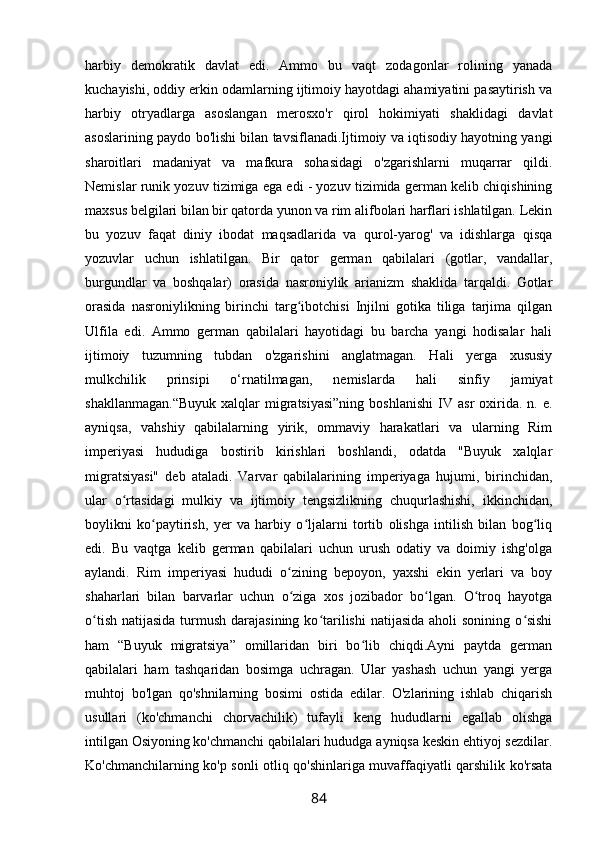 harbiy   demokratik   davlat   edi.   Ammo   bu   vaqt   zodagonlar   rolining   yanada
kuchayishi, oddiy erkin odamlarning ijtimoiy hayotdagi ahamiyatini pasaytirish va
harbiy   otryadlarga   asoslangan   merosxo'r   qirol   hokimiyati   shaklidagi   davlat
asoslarining paydo bo'lishi bilan tavsiflanadi.Ijtimoiy va iqtisodiy hayotning yangi
sharoitlari   madaniyat   va   mafkura   sohasidagi   o'zgarishlarni   muqarrar   qildi.
Nemislar runik yozuv tizimiga ega edi - yozuv tizimida german kelib chiqishining
maxsus belgilari bilan bir qatorda yunon va rim alifbolari harflari ishlatilgan. Lekin
bu   yozuv   faqat   diniy   ibodat   maqsadlarida   va   qurol-yarog'   va   idishlarga   qisqa
yozuvlar   uchun   ishlatilgan.   Bir   qator   german   qabilalari   (gotlar,   vandallar,
burgundlar   va   boshqalar)   orasida   nasroniylik   arianizm   shaklida   tarqaldi.   Gotlar
orasida   nasroniylikning   birinchi   targ ibotchisi   Injilni   gotika   tiliga   tarjima   qilganʻ
Ulfila   edi.   Ammo   german   qabilalari   hayotidagi   bu   barcha   yangi   hodisalar   hali
ijtimoiy   tuzumning   tubdan   o'zgarishini   anglatmagan.   Hali   yerga   xususiy
mulkchilik   prinsipi   o‘rnatilmagan,   nemislarda   hali   sinfiy   jamiyat
shakllanmagan.“Buyuk  xalqlar  migratsiyasi”ning   boshlanishi   IV  asr  oxirida.  n.  e.
ayniqsa,   vahshiy   qabilalarning   yirik,   ommaviy   harakatlari   va   ularning   Rim
imperiyasi   hududiga   bostirib   kirishlari   boshlandi,   odatda   "Buyuk   xalqlar
migratsiyasi"   deb   ataladi.   Varvar   qabilalarining   imperiyaga   hujumi,   birinchidan,
ular   o rtasidagi   mulkiy   va   ijtimoiy   tengsizlikning   chuqurlashishi,   ikkinchidan,	
ʻ
boylikni   ko paytirish,   yer   va   harbiy   o ljalarni   tortib   olishga   intilish   bilan   bog liq	
ʻ ʻ ʻ
edi.   Bu   vaqtga   kelib   german   qabilalari   uchun   urush   odatiy   va   doimiy   ishg'olga
aylandi.   Rim   imperiyasi   hududi   o zining   bepoyon,   yaxshi   ekin   yerlari   va   boy	
ʻ
shaharlari   bilan   barvarlar   uchun   o ziga   xos   jozibador   bo lgan.   O troq   hayotga
ʻ ʻ ʻ
o tish  natijasida turmush darajasining  ko tarilishi  natijasida  aholi  sonining o sishi	
ʻ ʻ ʻ
ham   “Buyuk   migratsiya”   omillaridan   biri   bo lib   chiqdi.Ayni   paytda   german	
ʻ
qabilalari   ham   tashqaridan   bosimga   uchragan.   Ular   yashash   uchun   yangi   yerga
muhtoj   bo'lgan   qo'shnilarning   bosimi   ostida   edilar.   O'zlarining   ishlab   chiqarish
usullari   (ko'chmanchi   chorvachilik)   tufayli   keng   hududlarni   egallab   olishga
intilgan Osiyoning ko'chmanchi qabilalari hududga ayniqsa keskin ehtiyoj sezdilar.
Ko'chmanchilarning ko'p sonli otliq qo'shinlariga muvaffaqiyatli qarshilik ko'rsata
84 