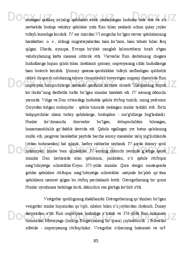 olmagan   qishloq   xo'jaligi   qabilalari   aholi   yashaydigan   hududni   tark   etdi   va   o'z
navbatida   boshqa   vahshiy   qabilalar   yoki   Rim   bilan   yashash   uchun   qulay   joylar
tufayli kurashga kirishdi. IV asr oxiridan VI asrgacha bo lgan varvar qabilalariningʻ
harakatlari.   n.   e.,   oldingi   migratsiyalardan   ham   ko lami,   ham   tabiati   bilan   farq	
ʻ
qilgan.   Ularda,   ayniqsa,   Evropa   bo'ylab   minglab   kilometrlarni   bosib   o'tgan
vahshiylarning   katta   massasi   ishtirok   etdi.   Varvarlar   Rim   davlatining   chegara
hududlariga hujum qilish bilan cheklanib qolmay, imperiyaning ichki hududlariga
ham   bostirib   kirishdi.   Ijtimoiy   qarama-qarshiliklar   tufayli   zaiflashgan   quldorlik
ishlab chiqarish uslubining tobora chuqurlashib borayotgan inqirozi sharoitida Rim
imperiyasi   bosqinchilarga   samarali   qarshilik   ko'rsata   olmadi.“Xalqlarning   buyuk
ko‘chishi”ning   dastlabki   turtki   bo‘lgan   xunnlar   harakati   edi.   IV   asrning   ikkinchi
yarmida. Volga va Don o'rtasidagi hududda qabila ittifoqi tuzildi, uning yadrosini
Osiyodan   kelgan   muhojirlar   -   qabila   tizimida   yashagan   xunlar   tashkil   etdi.   Ba'zi
tadqiqotchilar   ularni   turkiy   qabilalarga,   boshqalari   -   mo'g'ullarga   bog'lashadi).
Hunlar   ko chmanchi   chorvador   bo lgan,   dehqonchilikni   bilmagan,	
ʻ ʻ
hunarmandchilik   go daklik   davrida   edi.   Qabila   egallagan   yer   butun   qabilaning	
ʻ
mulki edi; jangovar harakatlar paytida barcha asosiy masalalar xalq yig'ilishlarida
(otdan   tushmasdan)   hal   qilindi,   harbiy   rahbarlar   saylandi.   IV   asrda   doimiy   qirol
hokimiyati.   hunlar   buni   qilmadilar.   IV   asrning   ikkinchi   yarmida   g arbga   qarab	
ʻ
xunnlar   Don   havzasida   alan   qabilasini,   jumladan,   o z   qabila   ittifoqini	
ʻ
mag lubiyatga   uchratdilar.Keyin   375-yilda   xunnlar   Qora   dengiz   mintaqasida	
ʻ
gotika   qabilalari   ittifoqini   mag lubiyatga   uchratdilar.   natijada   ko plab   qo shni	
ʻ ʻ ʻ
qabilalarni   nazorat   qilgan   bu   ittifoq   parchalanib   ketdi.   Ostrogotlarning   bir   qismi
Hunlar uyushmasi tarkibiga kirdi, ikkinchisi esa g'arbga ko'chib o'tdi.
                Vestgotlar qirolligining shakllanishi Ostrogotlarning qo shnilari bo lgan	
ʻ ʻ
vesigotlar xunlar hujumidan qo rqib, oilalari bilan o z joylaridan chekinib, Dunay	
ʻ ʻ
daryosidan   o tib   Rim   imperiyasi   hududiga   o tishdi   va   376-yilda   Rim   hukumati	
ʻ ʻ
tomonidan Moeziyaga (hozirgi Bolgariyaning bir qismi) joylashtirildi. ) federatlar
sifatida   -   imperiyaning   ittifoqchilari.   Vesigotlar   o'zlarining   hukumati   va   urf-
85 