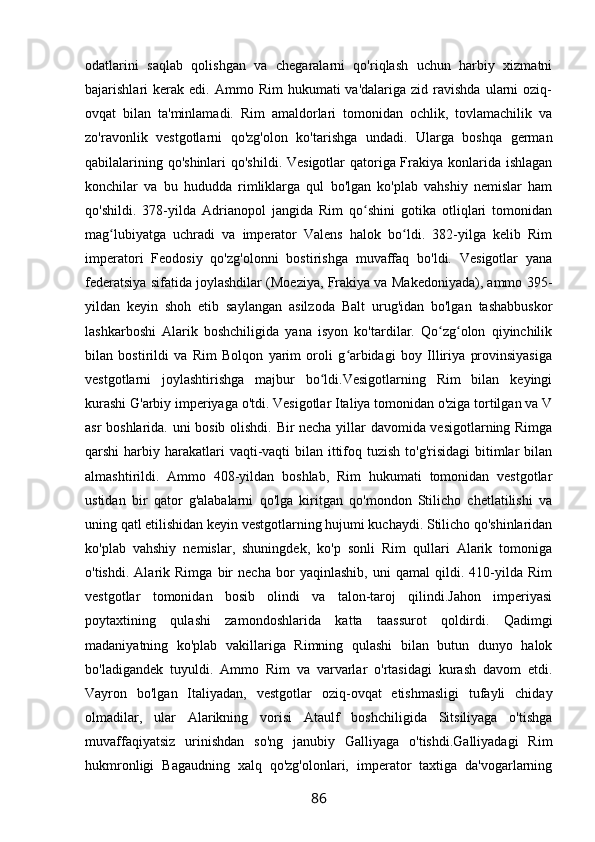 odatlarini   saqlab   qolishgan   va   chegaralarni   qo'riqlash   uchun   harbiy   xizmatni
bajarishlari   kerak   edi.  Ammo  Rim   hukumati   va'dalariga  zid  ravishda  ularni  oziq-
ovqat   bilan   ta'minlamadi.   Rim   amaldorlari   tomonidan   ochlik,   tovlamachilik   va
zo'ravonlik   vestgotlarni   qo'zg'olon   ko'tarishga   undadi.   Ularga   boshqa   german
qabilalarining qo'shinlari  qo'shildi. Vesigotlar  qatoriga Frakiya konlarida ishlagan
konchilar   va   bu   hududda   rimliklarga   qul   bo'lgan   ko'plab   vahshiy   nemislar   ham
qo'shildi.   378-yilda   Adrianopol   jangida   Rim   qo shini   gotika   otliqlari   tomonidanʻ
mag lubiyatga   uchradi   va   imperator   Valens   halok   bo ldi.   382-yilga   kelib   Rim	
ʻ ʻ
imperatori   Feodosiy   qo'zg'olonni   bostirishga   muvaffaq   bo'ldi.   Vesigotlar   yana
federatsiya sifatida joylashdilar (Moeziya, Frakiya va Makedoniyada), ammo 395-
yildan   keyin   shoh   etib   saylangan   asilzoda   Balt   urug'idan   bo'lgan   tashabbuskor
lashkarboshi   Alarik   boshchiligida   yana   isyon   ko'tardilar.   Qo zg olon   qiyinchilik	
ʻ ʻ
bilan   bostirildi   va   Rim   Bolqon   yarim   oroli   g arbidagi   boy   Illiriya   provinsiyasiga	
ʻ
vestgotlarni   joylashtirishga   majbur   bo ldi.Vesigotlarning   Rim   bilan   keyingi	
ʻ
kurashi G'arbiy imperiyaga o'tdi. Vesigotlar Italiya tomonidan o'ziga tortilgan va V
asr boshlarida. uni bosib olishdi. Bir necha yillar davomida vesigotlarning Rimga
qarshi  harbiy harakatlari  vaqti-vaqti  bilan ittifoq tuzish  to'g'risidagi  bitimlar  bilan
almashtirildi.   Ammo   408-yildan   boshlab,   Rim   hukumati   tomonidan   vestgotlar
ustidan   bir   qator   g'alabalarni   qo'lga   kiritgan   qo'mondon   Stilicho   chetlatilishi   va
uning qatl etilishidan keyin vestgotlarning hujumi kuchaydi. Stilicho qo'shinlaridan
ko'plab   vahshiy   nemislar,   shuningdek,   ko'p   sonli   Rim   qullari   Alarik   tomoniga
o'tishdi.   Alarik   Rimga   bir   necha   bor   yaqinlashib,   uni   qamal   qildi.   410-yilda   Rim
vestgotlar   tomonidan   bosib   olindi   va   talon-taroj   qilindi.Jahon   imperiyasi
poytaxtining   qulashi   zamondoshlarida   katta   taassurot   qoldirdi.   Qadimgi
madaniyatning   ko'plab   vakillariga   Rimning   qulashi   bilan   butun   dunyo   halok
bo'ladigandek   tuyuldi.   Ammo   Rim   va   varvarlar   o'rtasidagi   kurash   davom   etdi.
Vayron   bo'lgan   Italiyadan,   vestgotlar   oziq-ovqat   etishmasligi   tufayli   chiday
olmadilar,   ular   Alarikning   vorisi   Ataulf   boshchiligida   Sitsiliyaga   o'tishga
muvaffaqiyatsiz   urinishdan   so'ng   janubiy   Galliyaga   o'tishdi.Galliyadagi   Rim
hukmronligi   Bagaudning   xalq   qo'zg'olonlari,   imperator   taxtiga   da'vogarlarning
86 