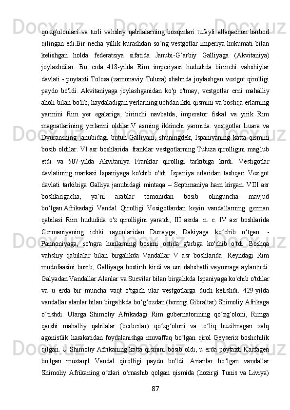 qo'zg'olonlari   va   turli   vahshiy   qabilalarning   bosqinlari   tufayli   allaqachon   barbod
qilingan   edi.Bir   necha   yillik   kurashdan   so ng   vestgotlar   imperiya   hukumati   bilanʻ
kelishgan   holda   federatsiya   sifatida   Janubi-G arbiy   Galliyaga   (Akvitaniya)	
ʻ
joylashdilar.   Bu   erda   418-yilda   Rim   imperiyasi   hududida   birinchi   vahshiylar
davlati - poytaxti Tolosa (zamonaviy Tuluza) shahrida joylashgan vestgot qirolligi
paydo   bo'ldi.   Akvitaniyaga   joylashganidan   ko'p   o'tmay,   vestgotlar   erni   mahalliy
aholi bilan bo'lib, haydaladigan yerlarning uchdan ikki qismini va boshqa erlarning
yarmini   Rim   yer   egalariga,   birinchi   navbatda,   imperator   fiskal   va   yirik   Rim
magnatlarining   yerlarini   oldilar.V   asrning   ikkinchi   yarmida.   vestgotlar   Luara   va
Dyuransning   janubidagi   butun   Galliyani,   shuningdek,   Ispaniyaning   katta   qismini
bosib oldilar. VI asr boshlarida. franklar vestgotlarning Tuluza qirolligini mag'lub
etdi   va   507-yilda   Akvitaniya   Franklar   qirolligi   tarkibiga   kirdi.   Vestigotlar
davlatining   markazi   Ispaniyaga   ko'chib   o'tdi.   Ispaniya   erlaridan   tashqari   Vesigot
davlati   tarkibiga   Galliya   janubidagi   mintaqa   –   Septimaniya   ham   kirgan.   VIII   asr
boshlarigacha,   ya ni   arablar   tomonidan   bosib   olinguncha   mavjud	
ʼ
bo lgan.Afrikadagi   Vandal   Qirolligi   Vesigotlardan   keyin   vandallarning   german	
ʻ
qabilasi   Rim   hududida   o'z   qirolligini   yaratdi;   III   asrda.   n.   e.   IV   asr   boshlarida
Germaniyaning   ichki   rayonlaridan   Dunayga,   Dakiyaga   ko chib   o tgan.   -	
ʻ ʻ
Pannoniyaga,   so'ngra   hunlarning   bosimi   ostida   g'arbga   ko'chib   o'tdi.   Boshqa
vahshiy   qabilalar   bilan   birgalikda   Vandallar   V   asr   boshlarida.   Reyndagi   Rim
mudofaasini  buzib, Galliyaga bostirib kirdi va uni dahshatli  vayronaga aylantirdi.
Galyadan Vandallar Alanlar va Suevilar bilan birgalikda Ispaniyaga ko'chib o'tdilar
va   u   erda   bir   muncha   vaqt   o'tgach   ular   vestgotlarga   duch   kelishdi.   429-yilda
vandallar alanlar bilan birgalikda bo g ozdan (hozirgi Gibraltar) Shimoliy Afrikaga	
ʻ ʻ
o tishdi.   Ularga   Shimoliy   Afrikadagi   Rim   gubernatorining   qo zg oloni,   Rimga	
ʻ ʻ ʻ
qarshi   mahalliy   qabilalar   (berberlar)   qo zg oloni   va   to liq   buzilmagan   xalq	
ʻ ʻ ʻ
agonistlik   harakatidan   foydalanishga   muvaffaq   bo lgan   qirol   Geyserix   boshchilik	
ʻ
qilgan. U Shimoliy Afrikaning katta qismini bosib oldi, u erda poytaxti Karfagen
bo'lgan   mustaqil   Vandal   qirolligi   paydo   bo'ldi.   Arianlar   bo lgan   vandallar	
ʻ
Shimoliy   Afrikaning   o zlari   o rnashib   qolgan   qismida   (hozirgi   Tunis   va   Liviya)	
ʻ ʻ
87 