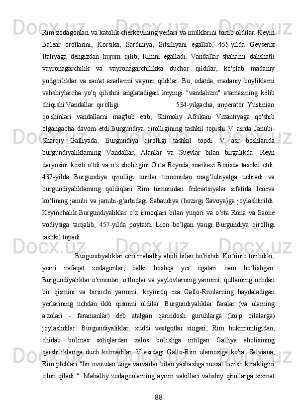 Rim zodagonlari va katolik cherkovining yerlari va mulklarini tortib oldilar. Keyin
Balear   orollarini,   Korsika,   Sardiniya,   Sitsiliyani   egallab,   455-yilda   Geyserix
Italiyaga   dengizdan   hujum   qilib,   Rimni   egalladi.   Vandallar   shaharni   dahshatli
vayronagarchilik   va   vayronagarchilikka   duchor   qildilar,   ko'plab   madaniy
yodgorliklar   va   san'at   asarlarini   vayron   qildilar.   Bu,   odatda,   madaniy   boyliklarni
vahshiylarcha   yo'q   qilishni   anglatadigan   keyingi   "vandalizm"   atamasining   kelib
chiqishi.Vandallar   qirolligi                                       534-yilgacha,   imperator   Yustinian
qo'shinlari   vandallarni   mag'lub   etib,   Shimoliy   Afrikani   Vizantiyaga   qo'shib
olgangacha   davom   etdi.Burgundiya   qirolligining   tashkil   topishi   V   asrda   Janubi-
Sharqiy   Galliyada.   Burgundiya   qirolligi   tashkil   topdi.   V   asr   boshlarida
burgundiyaliklarning   Vandallar,   Alanlar   va   Suevlar   bilan   birgalikda.   Reyn
daryosini kesib o'tdi  va o'z shohligini O'rta Reynda, markazi Borisda tashkil etdi.
437-yilda   Burgundiya   qirolligi   xunlar   tomonidan   mag lubiyatga   uchradi   vaʻ
burgundiyaliklarning   qoldiqlari   Rim   tomonidan   federatsiyalar   sifatida   Jeneva
ko lining janubi va janubi-g arbidagi Sabaudiya (hozirgi  Savoya)ga joylashtirildi.	
ʻ ʻ
Keyinchalik   Burgundiyaliklar   o z   irmoqlari   bilan   yuqori   va   o rta   Rona   va   Saone	
ʻ ʻ
vodiysiga   tarqalib,   457-yilda   poytaxti   Lion   bo lgan   yangi   Burgundiya   qirolligi	
ʻ
tashkil topadi.
                 Burgundiyaliklar erni mahalliy aholi bilan bo'lishdi. Ko rinib turibdiki,	
ʻ
yerni   nafaqat   zodagonlar,   balki   boshqa   yer   egalari   ham   bo lishgan.	
ʻ
Burgundiyaliklar o'rmonlar, o'tloqlar va yaylovlarning yarmini, qullarning uchdan
bir   qismini   va   birinchi   yarmini,   keyinroq   esa   Gallo-Rimlarning   haydaladigan
yerlarining   uchdan   ikki   qismini   oldilar.   Burgundiyaliklar   faralar   (va   ularning
a'zolari   -   faramanlar)   deb   atalgan   qarindosh   guruhlarga   (ko'p   oilalarga)
joylashdilar.   Burgundiyaliklar,   xuddi   vestgotlar   singari,   Rim   hukmronligidan,
chidab   bo'lmas   soliqlardan   xalos   bo'lishga   intilgan   Galliya   aholisining
qarshiliklariga   duch   kelmadilar.   V   asrdagi   Gallo-Rim   ulamosiga   ko'ra.   Salviana,
Rim pleblari "bir ovozdan unga varvarlar bilan yashashga ruxsat berish kerakligini
e'lon   qiladi   ".   Mahalliy   zodagonlarning   ayrim   vakillari   vahshiy   qirollarga   xizmat
88