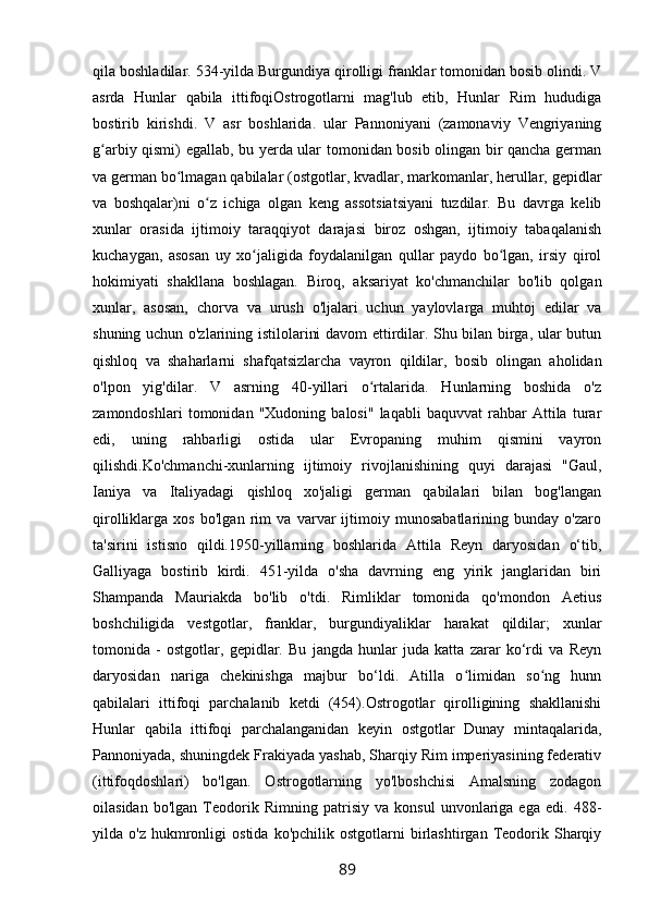 qila boshladilar. 534-yilda Burgundiya qirolligi franklar tomonidan bosib olindi. V
asrda   Hunlar   qabila   ittifoqiOstrogotlarni   mag'lub   etib,   Hunlar   Rim   hududiga
bostirib   kirishdi.   V   asr   boshlarida.   ular   Pannoniyani   (zamonaviy   Vengriyaning
g arbiy qismi) egallab, bu yerda ular tomonidan bosib olingan bir qancha germanʻ
va german bo lmagan qabilalar (ostgotlar, kvadlar, markomanlar, herullar, gepidlar	
ʻ
va   boshqalar)ni   o z   ichiga   olgan   keng   assotsiatsiyani   tuzdilar.   Bu   davrga   kelib	
ʻ
xunlar   orasida   ijtimoiy   taraqqiyot   darajasi   biroz   oshgan,   ijtimoiy   tabaqalanish
kuchaygan,   asosan   uy   xo jaligida   foydalanilgan   qullar   paydo   bo lgan,   irsiy   qirol	
ʻ ʻ
hokimiyati   shakllana   boshlagan.   Biroq,   aksariyat   ko'chmanchilar   bo'lib   qolgan
xunlar,   asosan,   chorva   va   urush   o'ljalari   uchun   yaylovlarga   muhtoj   edilar   va
shuning uchun o'zlarining istilolarini davom ettirdilar. Shu bilan birga, ular butun
qishloq   va   shaharlarni   shafqatsizlarcha   vayron   qildilar,   bosib   olingan   aholidan
o'lpon   yig'dilar.   V   asrning   40-yillari   o rtalarida.   Hunlarning   boshida   o'z	
ʻ
zamondoshlari   tomonidan   "Xudoning   balosi"   laqabli   baquvvat   rahbar   Attila   turar
edi,   uning   rahbarligi   ostida   ular   Evropaning   muhim   qismini   vayron
qilishdi.Ko'chmanchi-xunlarning   ijtimoiy   rivojlanishining   quyi   darajasi   "Gaul,
Ianiya   va   Italiyadagi   qishloq   xo'jaligi   german   qabilalari   bilan   bog'langan
qirolliklarga   xos   bo'lgan   rim   va   varvar   ijtimoiy   munosabatlarining   bunday   o'zaro
ta'sirini   istisno   qildi.1950-yillarning   boshlarida   Attila   Reyn   daryosidan   o‘tib,
Galliyaga   bostirib   kirdi.   451-yilda   o'sha   davrning   eng   yirik   janglaridan   biri
Shampanda   Mauriakda   bo'lib   o'tdi.   Rimliklar   tomonida   qo'mondon   Aetius
boshchiligida   vestgotlar,   franklar,   burgundiyaliklar   harakat   qildilar;   xunlar
tomonida   -   ostgotlar,   gepidlar.   Bu   jangda   hunlar   juda   katta   zarar   ko‘rdi   va   Reyn
daryosidan   nariga   chekinishga   majbur   bo‘ldi.   Atilla   o limidan   so ng   hunn	
ʻ ʻ
qabilalari   ittifoqi   parchalanib   ketdi   (454).Ostrogotlar   qirolligining   shakllanishi
Hunlar   qabila   ittifoqi   parchalanganidan   keyin   ostgotlar   Dunay   mintaqalarida,
Pannoniyada, shuningdek Frakiyada yashab, Sharqiy Rim imperiyasining federativ
(ittifoqdoshlari)   bo'lgan.   Ostrogotlarning   yo'lboshchisi   Amalsning   zodagon
oilasidan   bo'lgan   Teodorik   Rimning   patrisiy   va   konsul   unvonlariga   ega   edi.   488-
yilda  o'z   hukmronligi   ostida   ko'pchilik   ostgotlarni   birlashtirgan   Teodorik   Sharqiy
89 