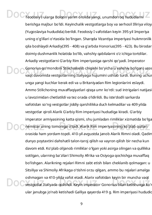 Teodosiy I ularga Bolqon yarim orolida yangi, unumdorroq hududlarni 
berishga majbur bo'ldi. Keyinchalik vestgotlarga boy va serhosil Illiriya viloyati
(Yugoslaviya hududida) berildi. Feodosiy I vafotidan keyin   395-yil   Imperiya 
uning o'g'illari o'rtasida bo'lingan. Sharqda Vizantiya imperiyasi hukmronlik 
qila boshlaydi   Arkadiy(395 - 408) va g'arbda   Honorius(395 - 423). Bu birodarlar
doimiy dushmanlik holatida bo'lib, vahshiy qabilalarni o'z ichiga tortdilar. 
Arkadiy vestgotlarni G'arbiy Rim imperiyasiga qarshi qo'yadi. Imperator 
Gonorius qo'mondoni   Stilicho(kelib chiqishi bo'yicha u vahshiy bo'lgan) uzoq 
vaqt davomida vestgotlarning Italiyaga hujumini ushlab turdi. Buning uchun 
unga yangi kuchlar kerak edi va u Britaniyadan Rim legionlarini eslaydi. 
Ammo Stilichoning muvaffaqiyatlari qisqa umr ko'rdi: sud intrigalari natijasida
u lavozimidan chetlatildi va tez orada o'ldirildi. Bu iste'dodli sarkarda 
vafotidan so'ng vestgotlar jiddiy qarshilikka duch kelmadilar va 409 yilda 
vestgotlar qiroli   Alarik   Gʻarbiy Rim imperiyasi hududiga kiradi. G'arbiy 
imperator armiyasining katta qismi, shu jumladan rimliklar xizmatida bo'lgan 
nemislar uning tomoniga o'tadi. Alarik Rim imperiyasining ko'plab qullari 
orasida ham yordam topdi. 410-yil avgustda   Janob Alarik Rimni oladi. Qadimgi
dunyo poytaxtini dahshatli talon-taroj qilish va vayron qilish bir necha kun 
davom etdi. Ko'plab olijanob rimliklar o'lgan yoki asirga olingan va qullikka 
sotilgan, ularning ba'zilari Shimoliy Afrika va Osiyoga qochishga muvaffaq 
bo'lishgan. Alarikning rejalari Rimni zabt etish bilan cheklanib qolmagan: u 
Sitsiliya va Shimoliy Afrikaga o'tishni orzu qilgan, ammo bu rejalari amalga 
oshmagan va 410-yilda vafot etadi. Alarix vafotidan keyin bir muncha vaqt 
vestgotlar Italiyada qolishdi. Keyin imperator Gonorius bilan kelishuvga ko'ra, 
ular janubga jo'nab ketishadi   Galliya   qayerda   419 g. Rim imperiyasi hududida 
9 