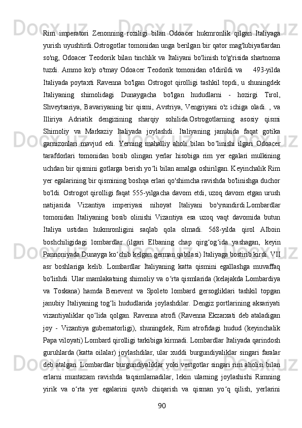 Rim   imperatori   Zenonning   roziligi   bilan   Odoacer   hukmronlik   qilgan   Italiyaga
yurish uyushtirdi.Ostrogotlar tomonidan unga berilgan bir qator mag'lubiyatlardan
so'ng,   Odoacer   Teodorik   bilan   tinchlik   va   Italiyani   bo'linish   to'g'risida   shartnoma
tuzdi.   Ammo   ko'p   o'tmay   Odoacer   Teodorik   tomonidan   o'ldirildi   va         493-yilda
Italiyada   poytaxti   Ravenna   bo'lgan   Ostrogot   qirolligi   tashkil   topdi,   u   shuningdek
Italiyaning   shimolidagi   Dunaygacha   bo'lgan   hududlarni   -   hozirgi   Tirol,
Shveytsariya,   Bavariyaning   bir   qismi,   Avstriya,   Vengriyani   o'z   ichiga   oladi.   ,   va
Illiriya   Adriatik   dengizining   sharqiy   sohilida.Ostrogotlarning   asosiy   qismi
Shimoliy   va   Markaziy   Italiyada   joylashdi.   Italiyaning   janubida   faqat   gotika
garnizonlari   mavjud   edi.   Yerning   mahalliy   aholi   bilan   bo linishi   ilgari   Odoacerʻ
tarafdorlari   tomonidan   bosib   olingan   yerlar   hisobiga   rim   yer   egalari   mulkining
uchdan bir qismini gotlarga berish yo li bilan amalga oshirilgan. Keyinchalik Rim	
ʻ
yer egalarining bir qismining boshqa erlari qo'shimcha ravishda bo'linishga duchor
bo'ldi. Ostrogot qirolligi  faqat 555-yilgacha davom etdi, uzoq davom  etgan urush
natijasida   Vizantiya   imperiyasi   nihoyat   Italiyani   bo'ysundirdi.Lombardlar
tomonidan   Italiyaning   bosib   olinishi   Vizantiya   esa   uzoq   vaqt   davomida   butun
Italiya   ustidan   hukmronligini   saqlab   qola   olmadi.   568-yilda   qirol   Alboin
boshchiligidagi   lombardlar   (ilgari   Elbaning   chap   qirg og ida   yashagan,   keyin	
ʻ ʻ
Pannoniyada Dunayga ko chib kelgan german qabilasi) Italiyaga bostirib kirdi. VII	
ʻ
asr   boshlariga   kelib.   Lombardlar   Italiyaning   katta   qismini   egallashga   muvaffaq
bo'lishdi. Ular mamlakatning shimoliy va o rta qismlarida (kelajakda Lombardiya	
ʻ
va   Toskana)   hamda   Benevent   va   Spoleto   lombard   gersogliklari   tashkil   topgan
janubiy   Italiyaning   tog li   hududlarida   joylashdilar.   Dengiz   portlarining   aksariyati	
ʻ
vizantiyaliklar   qo lida   qolgan.   Ravenna   atrofi   (Ravenna   Ekzarxati   deb   ataladigan	
ʻ
joy   -   Vizantiya   gubernatorligi),   shuningdek,   Rim   atrofidagi   hudud   (keyinchalik
Papa viloyati) Lombard qirolligi tarkibiga kirmadi. Lombardlar Italiyada qarindosh
guruhlarda   (katta   oilalar)   joylashdilar,   ular   xuddi   burgundiyaliklar   singari   faralar
deb atalgan. Lombardlar burgundiyaliklar yoki vestgotlar singari rim aholisi bilan
erlarni   muntazam   ravishda   taqsimlamadilar,   lekin   ularning   joylashishi   Rimning
yirik   va   o rta   yer   egalarini   quvib   chiqarish   va   qisman   yo q   qilish,   yerlarini	
ʻ ʻ
90 