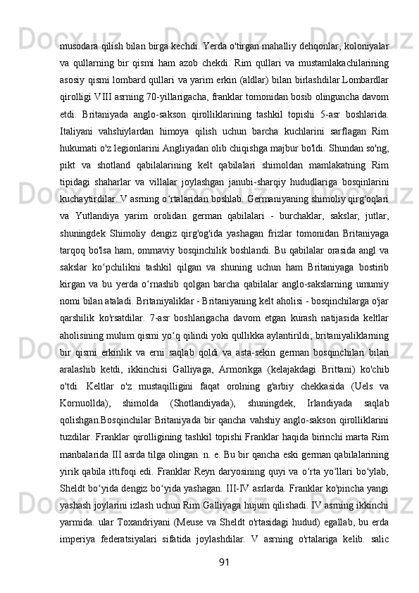 musodara qilish bilan birga kechdi. Yerda o'tirgan mahalliy dehqonlar, koloniyalar
va   qullarning   bir   qismi   ham   azob   chekdi.   Rim   qullari   va   mustamlakachilarining
asosiy qismi lombard qullari va yarim erkin (aldlar) bilan birlashdilar.Lombardlar
qirolligi VIII asrning 70-yillarigacha, franklar tomonidan bosib olinguncha davom
etdi.   Britaniyada   anglo-sakson   qirolliklarining   tashkil   topishi   5-asr   boshlarida.
Italiyani   vahshiylardan   himoya   qilish   uchun   barcha   kuchlarini   sarflagan   Rim
hukumati o'z legionlarini Angliyadan olib chiqishga majbur bo'ldi. Shundan so'ng,
pikt   va   shotland   qabilalarining   kelt   qabilalari   shimoldan   mamlakatning   Rim
tipidagi   shaharlar   va   villalar   joylashgan   janubi-sharqiy   hududlariga   bosqinlarini
kuchaytirdilar. V asrning o rtalaridan boshlab. Germaniyaning shimoliy qirg'oqlariʻ
va   Yutlandiya   yarim   orolidan   german   qabilalari   -   burchaklar,   sakslar,   jutlar,
shuningdek   Shimoliy   dengiz   qirg'og'ida   yashagan   frizlar   tomonidan   Britaniyaga
tarqoq bo'lsa  ham, ommaviy bosqinchilik  boshlandi. Bu  qabilalar  orasida  angl  va
sakslar   ko pchilikni   tashkil   qilgan   va   shuning   uchun   ham   Britaniyaga   bostirib	
ʻ
kirgan   va   bu   yerda   o rnashib   qolgan   barcha   qabilalar   anglo-sakslarning   umumiy	
ʻ
nomi bilan ataladi. Britaniyaliklar - Britaniyaning kelt aholisi - bosqinchilarga o'jar
qarshilik   ko'rsatdilar.   7-asr   boshlarigacha   davom   etgan   kurash   natijasida   keltlar
aholisining muhim qismi yo q qilindi yoki qullikka aylantirildi; britaniyaliklarning	
ʻ
bir   qismi   erkinlik   va   erni   saqlab   qoldi   va   asta-sekin   german   bosqinchilari   bilan
aralashib   ketdi,   ikkinchisi   Galliyaga,   Armorikga   (kelajakdagi   Brittani)   ko'chib
o'tdi.   Keltlar   o'z   mustaqilligini   faqat   orolning   g'arbiy   chekkasida   (Uels   va
Kornuollda),   shimolda   (Shotlandiyada),   shuningdek,   Irlandiyada   saqlab
qolishgan.Bosqinchilar  Britaniyada bir  qancha vahshiy  anglo-sakson  qirolliklarini
tuzdilar. Franklar  qirolligining tashkil  topishi  Franklar  haqida birinchi  marta Rim
manbalarida III asrda tilga olingan. n. e. Bu bir qancha eski german qabilalarining
yirik qabila ittifoqi edi. Franklar Reyn daryosining quyi  va o rta yo llari bo ylab,	
ʻ ʻ ʻ
Sheldt bo yida dengiz bo yida yashagan. III-IV asrlarda. Franklar ko'pincha yangi	
ʻ ʻ
yashash joylarini izlash uchun Rim Galliyaga hujum qilishadi. IV asrning ikkinchi
yarmida.   ular   Toxandriyani   (Meuse   va   Sheldt   o'rtasidagi   hudud)   egallab,   bu   erda
imperiya   federatsiyalari   sifatida   joylashdilar.   V   asrning   o'rtalariga   kelib.   salic
91 