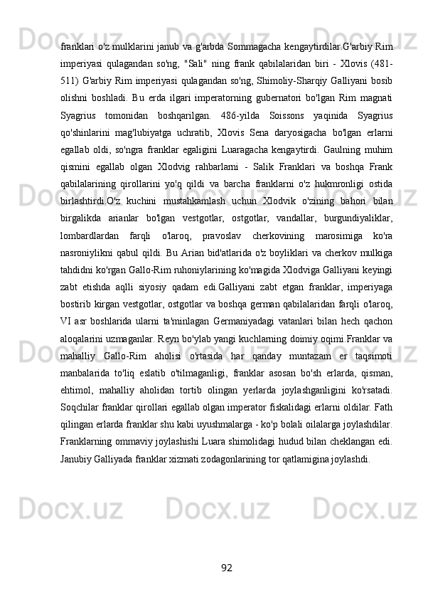 franklari o'z mulklarini janub va g'arbda Sommagacha kengaytirdilar.G'arbiy Rim
imperiyasi   qulagandan   so'ng,   "Sali"   ning   frank   qabilalaridan   biri   -   Xlovis   (481-
511)  G'arbiy Rim  imperiyasi  qulagandan so'ng, Shimoliy-Sharqiy Galliyani  bosib
olishni   boshladi.   Bu   erda   ilgari   imperatorning   gubernatori   bo'lgan   Rim   magnati
Syagrius   tomonidan   boshqarilgan.   486-yilda   Soissons   yaqinida   Syagrius
qo'shinlarini   mag'lubiyatga   uchratib,   Xlovis   Sena   daryosigacha   bo'lgan   erlarni
egallab   oldi,   so'ngra   franklar   egaligini   Luaragacha   kengaytirdi.   Gaulning   muhim
qismini   egallab   olgan   Xlodvig   rahbarlarni   -   Salik   Franklari   va   boshqa   Frank
qabilalarining   qirollarini   yo'q   qildi   va   barcha   franklarni   o'z   hukmronligi   ostida
birlashtirdi.O'z   kuchini   mustahkamlash   uchun   Xlodvik   o'zining   bahori   bilan
birgalikda   arianlar   bo'lgan   vestgotlar,   ostgotlar,   vandallar,   burgundiyaliklar,
lombardlardan   farqli   o'laroq,   pravoslav   cherkovining   marosimiga   ko'ra
nasroniylikni qabul  qildi. Bu Arian bid'atlarida o'z boyliklari  va cherkov mulkiga
tahdidni ko'rgan Gallo-Rim ruhoniylarining ko'magida Xlodviga Galliyani keyingi
zabt   etishda   aqlli   siyosiy   qadam   edi.Galliyani   zabt   etgan   franklar,   imperiyaga
bostirib kirgan vestgotlar, ostgotlar va boshqa german qabilalaridan farqli o'laroq,
VI   asr   boshlarida   ularni   ta'minlagan   Germaniyadagi   vatanlari   bilan   hech   qachon
aloqalarini uzmaganlar. Reyn bo'ylab yangi kuchlarning doimiy oqimi.Franklar va
mahalliy   Gallo-Rim   aholisi   o'rtasida   har   qanday   muntazam   er   taqsimoti
manbalarida   to'liq   eslatib   o'tilmaganligi,   franklar   asosan   bo'sh   erlarda,   qisman,
ehtimol,   mahalliy   aholidan   tortib   olingan   yerlarda   joylashganligini   ko'rsatadi.
Soqchilar franklar qirollari egallab olgan imperator fiskalidagi erlarni oldilar. Fath
qilingan erlarda franklar shu kabi uyushmalarga - ko'p bolali oilalarga joylashdilar.
Franklarning ommaviy joylashishi Luara shimolidagi hudud bilan cheklangan edi.
Janubiy Galliyada franklar xizmati zodagonlarining tor qatlamigina joylashdi.
            
92 