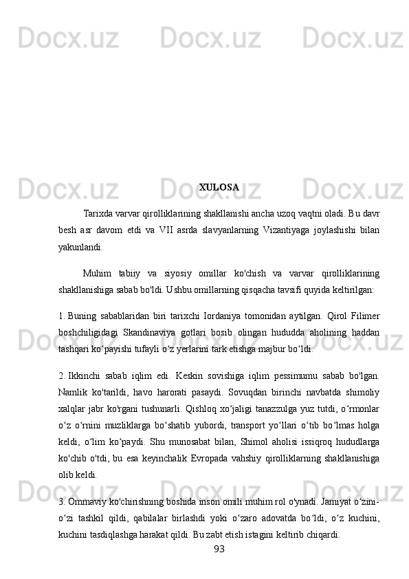 XULOSA
Tarixda varvar qirolliklarining shakllanishi ancha uzoq vaqtni oladi. Bu davr
besh   asr   davom   etdi   va   VII   asrda   slavyanlarning   Vizantiyaga   joylashishi   bilan
yakunlandi.
Muhim   tabiiy   va   siyosiy   omillar   ko'chish   va   varvar   qirolliklarining
shakllanishiga sabab bo'ldi. Ushbu omillarning qisqacha tavsifi quyida keltirilgan:
1.   Buning   sabablaridan   biri   tarixchi   Iordaniya   tomonidan   aytilgan.   Qirol   Filimer
boshchiligidagi   Skandinaviya   gotlari   bosib   olingan   hududda   aholining   haddan
tashqari ko payishi tufayli o z yerlarini tark etishga majbur bo ldi.ʻ ʻ ʻ
2.   Ikkinchi   sabab   iqlim   edi.   Keskin   sovishiga   iqlim   pessimumu   sabab   bo'lgan.
Namlik   ko'tarildi,   havo   harorati   pasaydi.   Sovuqdan   birinchi   navbatda   shimoliy
xalqlar   jabr  ko'rgani  tushunarli.  Qishloq   xo jaligi   tanazzulga   yuz  tutdi,  o rmonlar	
ʻ ʻ
o z   o rnini   muzliklarga   bo shatib   yubordi,   transport   yo llari   o tib   bo lmas   holga	
ʻ ʻ ʻ ʻ ʻ ʻ
keldi,   o lim   ko paydi.   Shu   munosabat   bilan,   Shimol   aholisi   issiqroq   hududlarga	
ʻ ʻ
ko'chib   o'tdi,   bu   esa   keyinchalik   Evropada   vahshiy   qirolliklarning   shakllanishiga
olib keldi.
3.   Ommaviy ko'chirishning boshida inson omili muhim rol o'ynadi. Jamiyat o zini-	
ʻ
o zi   tashkil   qildi,   qabilalar   birlashdi   yoki   o zaro   adovatda   bo ldi,   o z   kuchini,	
ʻ ʻ ʻ ʻ
kuchini tasdiqlashga harakat qildi. Bu zabt etish istagini keltirib chiqardi.
93