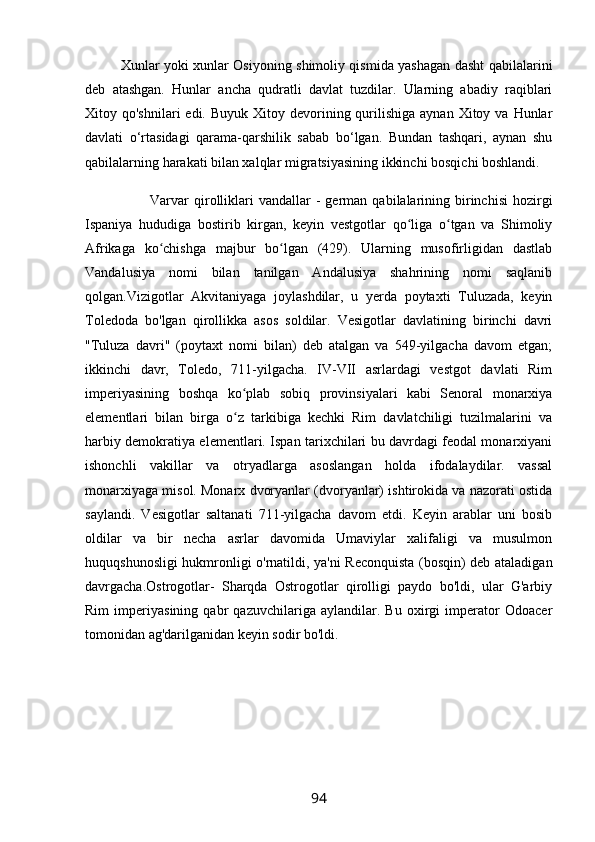 Xunlar yoki xunlar Osiyoning shimoliy qismida yashagan dasht qabilalarini
deb   atashgan.   Hunlar   ancha   qudratli   davlat   tuzdilar.   Ularning   abadiy   raqiblari
Xitoy qo'shnilari   edi.  Buyuk Xitoy  devorining  qurilishiga  aynan  Xitoy  va Hunlar
davlati   o‘rtasidagi   qarama-qarshilik   sabab   bo‘lgan.   Bundan   tashqari,   aynan   shu
qabilalarning harakati bilan xalqlar migratsiyasining ikkinchi bosqichi boshlandi.
                          Varvar  qirolliklari  vandallar  -   german   qabilalarining  birinchisi  hozirgi
Ispaniya   hududiga   bostirib   kirgan,   keyin   vestgotlar   qo liga   o tgan   va   Shimoliyʻ ʻ
Afrikaga   ko chishga   majbur   bo lgan   (429).   Ularning   musofirligidan   dastlab	
ʻ ʻ
Vandalusiya   nomi   bilan   tanilgan   Andalusiya   shahrining   nomi   saqlanib
qolgan.Vizigotlar   Akvitaniyaga   joylashdilar,   u   yerda   poytaxti   Tuluzada,   keyin
Toledoda   bo'lgan   qirollikka   asos   soldilar.   Vesigotlar   davlatining   birinchi   davri
"Tuluza   davri"   (poytaxt   nomi   bilan)   deb   atalgan   va   549-yilgacha   davom   etgan;
ikkinchi   davr,   Toledo,   711-yilgacha.   IV-VII   asrlardagi   vestgot   davlati   Rim
imperiyasining   boshqa   ko plab   sobiq   provinsiyalari   kabi   Senoral   monarxiya	
ʻ
elementlari   bilan   birga   o z   tarkibiga   kechki   Rim   davlatchiligi   tuzilmalarini   va
ʻ
harbiy demokratiya elementlari. Ispan tarixchilari bu davrdagi feodal monarxiyani
ishonchli   vakillar   va   otryadlarga   asoslangan   holda   ifodalaydilar.   vassal
monarxiyaga misol. Monarx dvoryanlar (dvoryanlar) ishtirokida va nazorati ostida
saylandi.   Vesigotlar   saltanati   711-yilgacha   davom   etdi.   Keyin   arablar   uni   bosib
oldilar   va   bir   necha   asrlar   davomida   Umaviylar   xalifaligi   va   musulmon
huquqshunosligi hukmronligi o'rnatildi, ya'ni Reconquista (bosqin) deb ataladigan
davrgacha.Ostrogotlar-   Sharqda   Ostrogotlar   qirolligi   paydo   bo'ldi,   ular   G'arbiy
Rim   imperiyasining   qabr   qazuvchilariga   aylandilar.   Bu   oxirgi   imperator   Odoacer
tomonidan ag'darilganidan keyin sodir bo'ldi.
94 