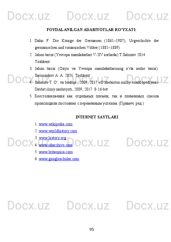 FOYDALANILGAN ADABIYOTLAR RO’YXATI:
1. Dahn   F.   Die   Könige   der   Germanen   (1861–1907);   Urgeschichte   der
germanischen und romanischen Völker (1881–1889).
2. Jahon tarixi (Yevropa mamlakatlari V-XV asrlarda) T.Salimov 2014. 
Toshkent.
3. Jahon   tarixi   (Osiyo   va   Yevropa   mamlakatlarining   o’rta   asrlar   tarixi).
Sarimsokov A. A. 2021. Toshkent
4. Salimov T. O‘. va boshqa., 2009, 2017.«O‘zbekiston milliy ensiklopediyasi»
Davlat ilmiy nashriyoti, 2009, 2017. 8-16-bet
5. Боестолкновения   как   отдельных   племен,   так   и   племенных   союзов
происходили постоянно с переменным успехом. (Примеч. ред.)
INTERNET SAYTLARI
1.  www.wikipedia.com  
2.  www.worldhistory.com  
3.  www.history.org  
4.  www.ukarchive.com  
5.  www.britannica.com  
6.  www.googlescholar.com  
95