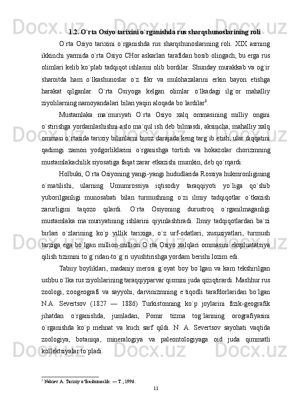 1.2. O`rta Osiyo tarixini o`rganishda rus sharqshunoslarining roli
O`rta   Osiyo   tarixini   o`rganishda   rus   sharqshunoslarining   roli.   XIX   asrning
ikkinchi yarmida o`rta Osiyo CHor askarlari tarafidan bosib olingach, bu erga rus
olimlari kelib ko`plab tadqiqot ishlarini olib bordilar. Shunday murakkab va og`ir
sharoitda   ham   o`lkashunoslar   o`z   fikr   va   mulohazalarini   erkin   bayon   etishga
harakat   qilganlar.   O`rta   Osiyoga   kelgan   olimlar   o`lkadagi   ilg`or   mahalliy
ziyolilarning namoyandalari bilan yaqin aloqada bo`lardilar 3
. 
Mustamlaka   ma`muriyati   O`rta   Osiyo   xalq   ommasining   milliy   ongini
o`stirishga yordamlashishni aslo ma`qul ish deb bilmasdi, aksincha, mahalliy xalq
ommasi o`rtasida tarixiy bilimlarni biroz darajada keng targ`ib etish, ular diqqatini
qadimgi   zamon   yodgorliklarini   o`rganishga   tortish   va   hokazolar   chorizmning
mustamlakachilik siyosatiga faqat zarar etkazishi mumkin, deb qo`rqardi. 
Holbuki, O`rta Osiyoning yangi-yangi hududlarida Rossiya hukmronligining
o`rnatilishi,   ularning   Umumrossiya   iqtisodiy   taraqqiyoti   yo`liga   qo`shib
yuborilganligi   munosabati   bilan   turmushning   o`zi   ilmiy   tadqiqotlar   o`tkazish
zarurligini   taqozo   qilardi.   O`rta   Osiyoning   durustroq   o`rganilmaganligi
mustamlaka   ma`muriyatining   ishlarini   qiyinlashtiradi.   Ilmiy   tadqiqotlardan   ba`zi
birlari   o`zlarining   ko`p   yillik   tarixiga,   o`z   urf-odatlari,   xususiyatlari,   turmush
tarziga   ega   bo`lgan   million-million   O`rta   Osiyo   xalqlari   ommasini   ekspluatatsiya
qilish tizimini to`g`ridan-to`g`ri uyushtirishga yordam berishi lozim edi.  	 
Tabiiy   boyliklari,   madaniy   merosi   g`oyat   boy   bo`lgan   va   kam   tekshirilgan
ushbu o`lka rus ziyolilarining taraqqiyparvar qismini juda qiziqtirardi. Mashhur rus
zoologi,   zoogeografi   va   sayyohi,   darvinizmning   e`tiqodli   tarafdorlaridan   bo`lgan
N.A.   Severtsov   (1827   —   1886)   Turkistonning   ko`p   joylarini   fizik-geografik
jihatdan   o`rganishda,   jumladan,   Pomir   tizma   tog`larining   orografiyasini
o`rganishda   ko`p   mehnat   va   kuch   sarf   qildi.   N.   A.   Severtsov   sayohati   vaqtida
zoologiya,   botaniqa,   mineralogiya   va   paleontologiyaga   oid   juda   qimmatli
kollektsiyalar to`pladi. 
3
  Nabiev A. Tarixiy o‘lkashunoslik.  —  T., 1996.
11 