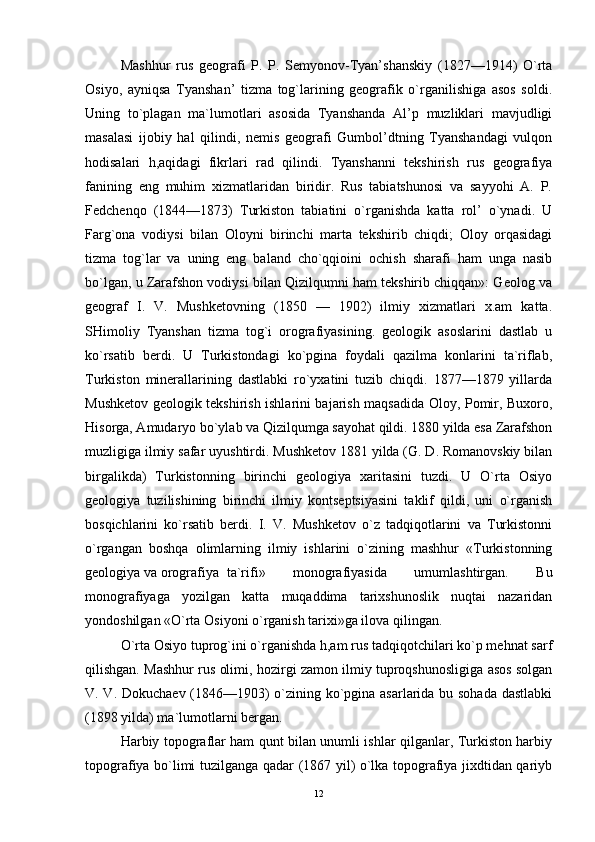 Mashhur   rus   geografi   P.   P.   Semyonov-Tyan’shanskiy   (1827—1914)   O`rta
Osiyo,   ayniqsa   Tyanshan’   tizma   tog`larining   geografik   o`rganilishiga   asos   soldi.
Uning   to`plagan   ma`lumotlari   asosida   Tyanshanda   Al’p   muzliklari   mavjudligi
masalasi   ijobiy   hal   qilindi,   nemis   geografi   Gumbol’dtning   Tyanshandagi   vulqon
hodisalari   h,aqidagi   fikrlari   rad   qilindi.   Tyanshanni   tekshirish   rus   geografiya
fanining   eng   muhim   xizmatlaridan   biridir.   Rus   tabiatshunosi   va   sayyohi   A.   P.
Fedchenqo   (1844—1873)   Turkiston   tabiatini   o`rganishda   katta   rol’   o`ynadi.   U
Farg`ona   vodiysi   bilan   Oloyni   birinchi   marta   tekshirib   chiqdi;   Oloy   orqasidagi
tizma   tog`lar   va   uning   eng   baland   cho`qqioini   ochish   sharafi   ham   unga   nasib
bo`lgan, u Zarafshon vodiysi bilan Qizilqumni ham tekshirib chiqqan»: Geolog va
geograf   I.   V.   Mushketovning   (1850   —   1902)   ilmiy   xizmatlari   x.am   katta.
SHimoliy   Tyanshan   tizma   tog`i   orografiyasining.   geologik   asoslarini   dastlab   u
ko`rsatib   berdi.   U   Turkistondagi   ko`pgina   foydali   qazilma   konlarini   ta`riflab,
Turkiston   minerallarining   dastlabki   ro`yxatini   tuzib   chiqdi.   1877—1879   yillarda
Mushketov geologik tekshirish ishlarini bajarish maqsadida Oloy, Pomir, Buxoro,
Hisorga, Amudaryo bo`ylab va Qizilqumga sayohat qildi. 1880 yilda esa Zarafshon
muzligiga ilmiy safar uyushtirdi. Mushketov 1881 yilda (G. D. Romanovskiy bilan
birgalikda)   Turkistonning   birinchi   geologiya   xaritasini   tuzdi.   U   O`rta   Osiyo
geologiya   tuzilishining   birinchi   ilmiy   kontseptsiyasini   taklif   qildi,   uni   o`rganish
bosqichlarini   ko`rsatib   berdi.   I.   V.   Mushketov   o`z   tadqiqotlarini   va   Turkistonni
o`rgangan   boshqa   olimlarning   ilmiy   ishlarini   o`zining   mashhur   «Turkistonning
geologiya va orografiya  ta`rifi»   monografiyasida   umumlashtirgan.   Bu
monografiyaga   yozilgan   katta   muqaddima   tarixshunoslik   nuqtai   nazaridan
yondoshilgan «O`rta Osiyoni o`rganish tarixi»ga ilova qilingan. 
O`rta Osiyo tuprog`ini o`rganishda h,am rus tadqiqotchilari ko`p mehnat sarf
qilishgan. Mashhur rus olimi, hozirgi zamon ilmiy tuproqshunosligiga asos solgan
V. V. Dokuchaev (1846—1903) o`zining ko`pgina asarlarida bu sohada dastlabki
(1898 yilda) ma`lumotlarni bergan. 
Harbiy topograflar ham qunt bilan unumli ishlar qilganlar, Turkiston harbiy
topografiya bo`limi tuzilganga qadar (1867 yil) o`lka topografiya jixdtidan qariyb
12 