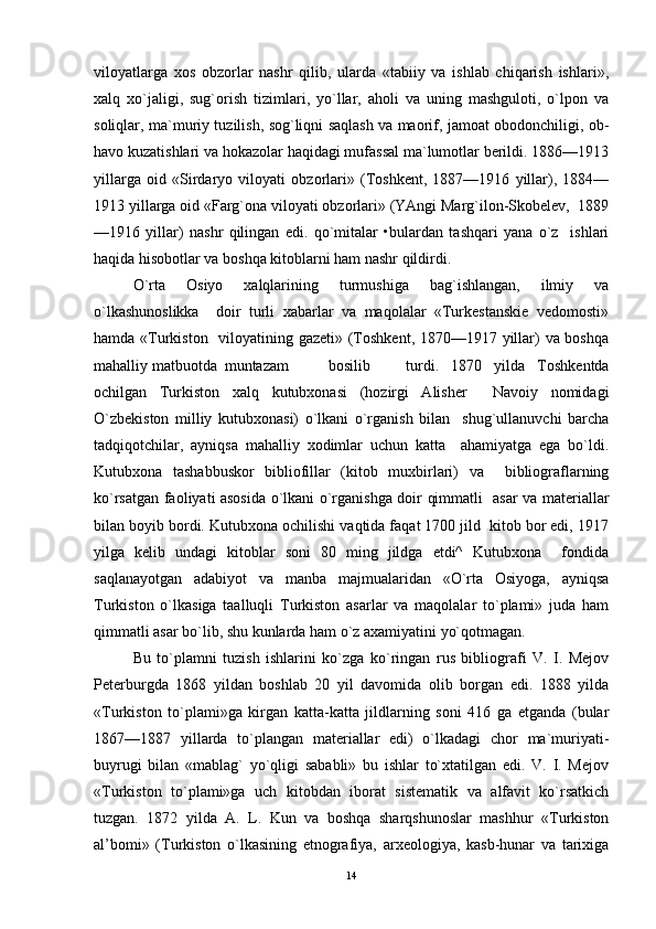 viloyatlarga   xos   obzorlar   nashr   qilib,   ularda   «tabiiy   va   ishlab   chiqarish   ishlari»,
xalq   xo`jaligi,   sug`orish   tizimlari,   yo`llar,   aholi   va   uning   mashguloti,   o`lpon   va
soliqlar, ma`muriy tuzilish, sog`liqni saqlash va maorif, jamoat obodonchiligi, ob-
havo kuzatishlari va hokazolar haqidagi mufassal ma`lumotlar berildi. 1886—1913
yillarga   oid   «Sirdaryo   viloyati   obzorlari»   (Toshkent,   1887—1916   yillar),   1884—
1913 yillarga oid «Farg`ona viloyati obzorlari» (YAngi Marg`ilon-Skobelev,  1889
—1916   yillar)   nashr   qilingan   edi.   qo`mitalar   •bulardan   tashqari   yana   o`z     ishlari
haqida hisobotlar va boshqa kitoblarni ham nashr qildirdi.  
O`rta   Osiyo   xalqlarining   turmushiga   bag`ishlangan,   ilmiy   va
o`lkashunoslikka     doir   turli   xabarlar   va   maqolalar   «Turkestanskie   vedomosti»
hamda «Turkiston   viloyatining gazeti» (Toshkent, 1870—1917 yillar)  va boshqa
mahalliy matbuotda  muntazam  bosilib  turdi.   1870   yilda   Toshkentda
ochilgan   Turkiston   xalq   kutubxonasi   (hozirgi   Alisher     Navoiy   nomidagi
O`zbekiston   milliy   kutubxonasi)   o`lkani   o`rganish   bilan     shug`ullanuvchi   barcha
tadqiqotchilar,   ayniqsa   mahalliy   xodimlar   uchun   katta     ahamiyatga   ega   bo`ldi.
Kutubxona   tashabbuskor   bibliofillar   (kitob   muxbirlari)   va     bibliograflarning
ko`rsatgan faoliyati asosida o`lkani o`rganishga doir qimmatli   asar va materiallar
bilan boyib bordi. Kutubxona ochilishi vaqtida faqat 1700 jild  kitob bor edi, 1917
yilga   kelib   undagi   kitoblar   soni   80   ming   jildga   etdi^   Kutubxona     fondida
saqlanayotgan   adabiyot   va   manba   majmualaridan   «O`rta   Osiyoga,   ayniqsa
Turkiston   o`lkasiga   taalluqli   Turkiston   asarlar   va   maqolalar   to`plami»   juda   ham
qimmatli asar bo`lib, shu kunlarda ham o`z axamiyatini yo`qotmagan. 
Bu   to`plamni   tuzish   ishlarini   ko`zga   ko`ringan   rus   bibliografi   V.   I.   Mejov
Peterburgda   1868   yildan   boshlab   20   yil   davomida   olib   borgan   edi.   1888   yilda
«Turkiston   to`plami»ga   kirgan   katta-katta   jildlarning   soni   416   ga   etganda   (bular
1867—1887   yillarda   to`plangan   materiallar   edi)   o`lkadagi   chor   ma`muriyati-
buyrugi   bilan   «mablag`   yo`qligi   sababli»   bu   ishlar   to`xtatilgan   edi.   V.   I.   Mejov
«Turkiston   to`plami»ga   uch   kitobdan   iborat   sistematik   va   alfavit   ko`rsatkich
tuzgan.   1872   yilda   A.   L.   Kun   va   boshqa   sharqshunoslar   mashhur   «Turkiston
al’bomi»   (Turkiston   o`lkasining   etnografiya,   arxeologiya,   kasb-hunar   va   tarixiga
14 