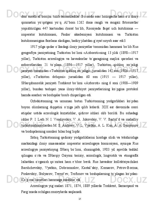 doir suratli al’bom)ni tuzib tamomladilar. Bu nodir asar hozirgacha ham o`z ilmiy
qimmatini   yo`qotgani   yo`q.   Al’bom   1262   dona   rangli   va   rangsiz   fotosuratlar
yopishtirilgan   447   kartondan   iborat   bo`lib,   Rossiyada   faqat   uch   kutubxona   —
imperator   kutubxonasi,   Fanlar   akademiyasi   kutubxonasi   va   Turkiston
kutubxonasigina faxrlana oladigan, badiiy jihatdan g`oyat noyob asar edi3. 
1917 yilga qadar o`lkadagi ilmiy jamiyatlar tomonidan hammasi bo`lib Rus
geografiya   jamiyatining   Turkiston   bo`limi   «Axboroti»ning   13   jildi   (1898—1917
yillar),   Turkiston   arxeologiya   va   havaskorlar   to`garagining   majlisi   qarorlari   va
axborotlaridan   21   to`plam   (1896—1917   yillar),   Turkiston   qishloq   xo`jaligi
jamiyati tomonidan «Turkiston qishloq xo`jaligi», jurnalidan 142 son (1906—1917
yillar),   «Turkiston   dehqoni»   jurnalidan   60   son   (1915   —   1917   yillar),
SHarqshunoslik   jamiyati   Toshkent   bo`limi   «Axboroti»   ning   6   soni   (1908—1909
yillar),   bundan   tashqari   yana   ilmiy-tibbiyot   jamiyatlarining   ko`pgina   protokol
hamda asarlari va boshqalar bosib chiqarilgan edi. 
Ozbekistonning   va   umuman   butun   Turkistonning   yodgorliklari   ko`pdan
buyon   olimlarning   diqqatini   o`ziga   jalb   qilib   kelardi.   XIX   asr   davomida   osori
atiqalar   ustida   arxeologik   kuzatishlar,   qidiruv   ishlari   olib   borildi.   Bu   sohadagi
ishlar   P.   I.   Lerh   N.   I.   Veselovskiy,   V.   A.   Jukovskiy,   V.   V.   Bartol’d   va   mahalliy
turkistonshunoslardan M. S. Andreev, V. L. Vyatkin, A. L. Kun, A. A. Semyonov
va boshqalarning nomlari bilan bog`liqdir. 
Sobiq   Turkistonning   qadimiy   yodgorliklarini   hisobga   olish   va   tekshirishga
markazdagi   ilmiy   muassasalar   imperator   arxeologaya   komissiyasi,   ayniqsa   Rus
arxeologiya   jamiyatinyng   SHarq   bo`limi,   shuningdek,   1903   yil   aprelda   tashkil
qilingan   o`rta   va   SHarqiy   Osiyoni   tarixiy,   arxsologik,   lingvistik   va   etnografik
lsihatdan   o`rganish   qo`mitasi   ham   e`tibor   berdi.   Rus   havaskor   kollektsiyachilari
Barshchevskiy,   Vyatkin,   Dobromnslov,   Kastal’skiy,   Komarov,   Petrov-Borzna,
Poslavskiy,   Stolyarov,   Terent’ev,   Trofimov   va   boshqalarning   to`plagan   ko`pdan-
Ko`p ma`lumotlari hammaga mashhur edi. 
Arxeologiya yig`malari 1871, 1874, 1889 yillarda Toshkent, Samarqand va
Farg`onada ochilgan muzeylarda saqlanadi. 
15 