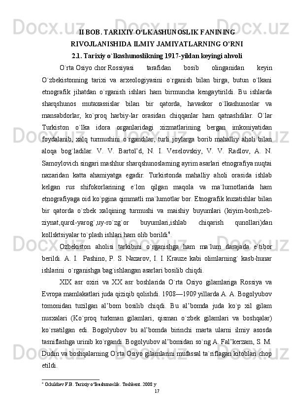 II BOB. TARIXIY O‘LKASHUNOSLIK FANINING
RIVOJLANISHIDA ILMIY JAMIYATLARNING O’RNI
2.1. Tarixiy o`lkashunoslikning 1917-yildan keyingi ahvoli
O`rta Osiyo chor Rossiyasi  tarafidan   bosib   olinganidan   keyin
O`zbekistonning   tarixi   va   arxeologiyasini   o`rganish   bilan   birga,   butun   o`lkani
etnografik   jihatdan   o`rganish   ishlari   ham   birmuncha   kengaytirildi.   Bu   ishlarda
sharqshunos   mutaxassislar   bilan   bir   qatorda,   havaskor   o`lkashunoslar   va
mansabdorlar,   ko`proq   harbiy-lar   orasidan   chiqqanlar   ham   qatnashdilar.   O`lar
Turkiston   o`lka   idora   organlaridagi   xizmatlarining   bergan   imkoniyatidan
foydalanib,   xalq   turmushini   o`rgandilar,   turli   joylarga   borib   mahalliy   aholi   bilan
aloqa   bog`ladilar.   V.   V.   Bartol’d,   N.   I.   Veselovskiy,   V.   V.   Radlov,   A.   N.
Samoylovich singari mashhur sharqshunoslarning ayrim asarlari etnografiya nuqtai
nazaridan   katta   ahamiyatga   egadir.   Turkistonda   mahalliy   aholi   orasida   ishlab
kelgan   rus   shifokorlarining   e`lon   qilgan   maqola   va   ma`lumotlarida   ham
etnografiyaga oid ko`pgina qimmatli ma`lumotlar bor. Etnografik kuzatishlar bilan
bir   qatorda   o`zbek   xalqining   turmushi   va   maishiy   buyumlari   (kiyim-bosh,zeb-
ziynat,qurol-yarog`,uy-ro`zg`or   buyumlari,ishlab   chiqarish   qunollari)dan
kollsktsiyalar to`plash ishlari ham olib borildi 4
. 
Ozbekiston   aholisi   tarkibini   o`rganishga   ham   ma`lum   darajada   e`tibor
berildi.   A.   I.     Pashino,   P.   S.   Nazarov,   I.   I.   Krauze   kabi   olimlarning`   kasb-hunar
ishlarini  o`rganishga bag`ishlangan asarlari bosilib chiqdi. 
XIX   asr   oxiri   va   XX   asr   boshlarida   O`rta   Osiyo   gilamlariga   Rossiya   va
Evropa mamlakatlari juda qiziqib qolishdi. 1908—1909 yillarda A. A. Bogolyubov
tomonidan   tuzilgan   al’bom   bosilib   chiqdi.   Bu   al’bomda   juda   ko`p   xil   gilam
nusxalari   (Ko`proq   turkman   gilamlari,   qisman   o`zbek   gilamlari   va   boshqalar)
ko`rsatilgan   edi.   Bogolyubov   bu   al’bomda   birinchi   marta   ularni   ilmiy   asosda
tasniflashga urinib ko`rgandi. Bogolyubov al’bomidan so`ng A. Fal’kerzam, S. M.
Dudin va boshqalarning O`rta Osiyo gilamlarini mufassal ta`riflagan kitoblari chop
etildi. 
4
  Ochildiev F.B. Tarixiy o‘lkashunoslik. Toshkent. 2008 y
17 