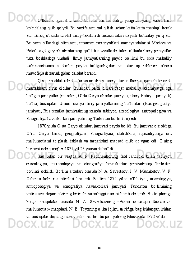 O`lkani o`rganishda zarur talablar olimlar oldiga yangidan-yangi vazifalarni
ko`ndalang qilib qo`ydi. Bu vazifalarni xal qilish uchun katta-katta mablag` kerak
edi. Biroq  o`lkada  davlat   ilmiy-tekshirish  muassasalari  deyarli  butunlay  yo`q  edi.
Bu   xam   o`lkadagi   olimlarni,   umuman   rus   ziyolilari   namoyandalarini   Moskva   va
Peterburgdagi yirik olimlarning qo`llab-quvvatlashi bilan o`lkada ilmiy jamiyatlar
tuza   boshlashga   undadi.   Ilmiy   jamiyatlarning   paydo   bo`lishi   bu   erda   mahalliy
turkistonshunos   xodimlar   paydo   bo`lganligidan   va   ularning   ishlarini   o`zaro
muvofiqlash zarurligidan dalolat berardi. 
Qisqa   muddat   ichida   Turkiston   ilmiy   jamiyatlari   o`lkani   o`rganish   tarixida
mustahkam   o`rin   oldilar.   Bulardan   ba’zi   birlari   faqat   mahalliy   axdmiyatga   ega
bo`lgan jamiyatlar (masalan, O`rta Osiyo olimlar jamiyati, ilmiy-tibbiyot jamiyati)
bo`lsa,   boshqalari   Umumrossiya   ilmiy   jamiyatlarining   bo`limlari   (Rus   geografiya
jamiyati,  Rus   texnika  jamiyatining   xamda  tabiiyot,   arxeologiya,   antropologiya  va
etnografiya havaskorlari jamiyatining Turkiston bo`limlari) edi. 
1870 yilda O`rta Osiyo olimlari jamiyati paydo bo`ldi. Bu jamiyat o`z oldiga
O`rta   Osiyo   tarixi,   geografiyasi,   etnografiyasi,   statistikasi,   iqtisodiyotiga   oid
ma`lumotlarni   to`plash,   ishlash   va   tarqatishni   maqsad   qilib   qo`ygan   edi.   O`ning
birinchi ochiq majlisi 1871 yil 28 yanvarda bo`ldi. 
Shu   bilan   bir   vaqtda   A.   P.   Fedchenkoning   faol   ishtiroki   bilan   tabiiyot,
arxeologiya,   antropologiya   va   etnografiya   havaskorlari   jamiyatining   Turkiston
bo`limi   ochildi.   Bo`lim   a`zolari   orasida   N.   A.   Severtsov,   I.   V.   Mushketov,   V.   F.
Oshanin   kabi   rus   olimlari   bor   edi.   Bo`lim   1879   yilda   «Tabiiyot,   arxeologiya,
antropologiya   va   etnografiya   havaskorlari   jamiyati   Turkiston   bo`limining
xotiralari» degan o`zining birinchi va so`nggi asarini bosib chiqardi. Bu to`plamga
kirgan   maqolalar   orasida   N.   A.   Severtsovning   «Pomir   umurtqali   faunasidan
ma`lumotlar» maqolasi, N. B. Teyxning o`lka iqlimi ta`rifiga bag`ishlangan ishlari
va boshqalar diqqatga sazovordir. Bo`lim bu jamiyatning Moskvada 1872 yilda   
18 