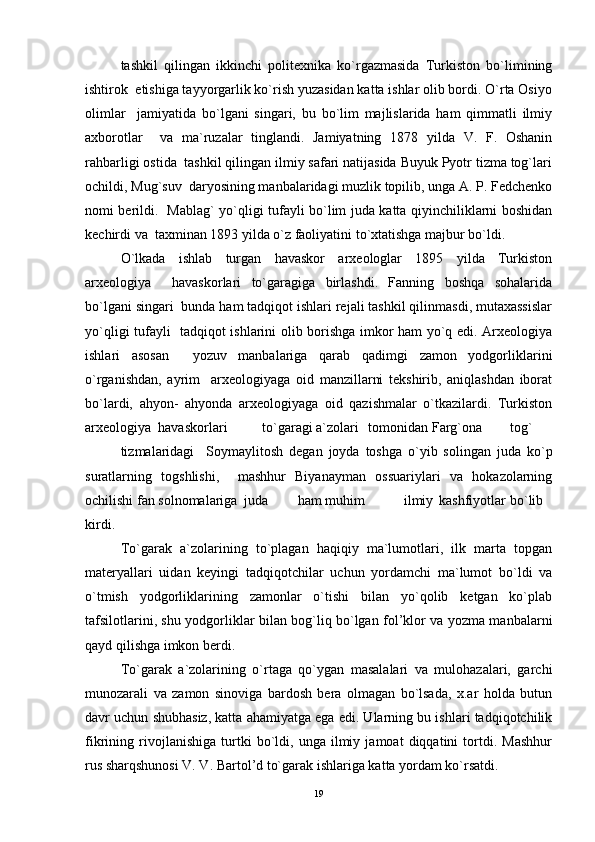 tashkil   qilingan   ikkinchi   politexnika   ko`rgazmasida   Turkiston   bo`limining
ishtirok  etishiga tayyorgarlik ko`rish yuzasidan katta ishlar olib bordi. O`rta Osiyo
olimlar     jamiyatida   bo`lgani   singari,   bu   bo`lim   majlislarida   ham   qimmatli   ilmiy
axborotlar     va   ma`ruzalar   tinglandi.   Jamiyatning   1878   yilda   V.   F.   Oshanin
rahbarligi ostida  tashkil qilingan ilmiy safari natijasida Buyuk Pyotr tizma tog`lari
ochildi, Mug`suv  daryosining manbalaridagi muzlik topilib, unga A. P. Fedchenko
nomi berildi.   Mablag` yo`qligi tufayli bo`lim juda katta qiyinchiliklarni boshidan
kechirdi va  taxminan 1893 yilda o`z faoliyatini to`xtatishga majbur bo`ldi. 
O`lkada   ishlab   turgan   havaskor   arxeologlar   1895   yilda   Turkiston
arxeologiya     havaskorlari   to`garagiga   birlashdi.   Fanning   boshqa   sohalarida
bo`lgani singari  bunda ham tadqiqot ishlari rejali tashkil qilinmasdi, mutaxassislar
yo`qligi tufayli   tadqiqot ishlarini olib borishga imkor ham yo`q edi. Arxeologiya
ishlari   asosan     yozuv   manbalariga   qarab   qadimgi   zamon   yodgorliklarini
o`rganishdan,   ayrim     arxeologiyaga   oid   manzillarni   tekshirib,   aniqlashdan   iborat
bo`lardi,   ahyon-   ahyonda   arxeologiyaga   oid   qazishmalar   o`tkazilardi.   Turkiston
arxeologiya  havaskorlari  to`garagi a`zolari  tomonidan Farg`ona  tog`  
tizmalaridagi     Soymaylitosh   degan   joyda   toshga   o`yib   solingan   juda   ko`p
suratlarning   togshlishi,     mashhur   Biyanayman   ossuariylari   va   hokazolarning
ochilishi fan solnomalariga  juda  ham muhim  ilmiy  kashfiyotlar  bo`lib
kirdi.
To`garak   a`zolarining   to`plagan   haqiqiy   ma`lumotlari,   ilk   marta   topgan
materyallari   uidan   keyingi   tadqiqotchilar   uchun   yordamchi   ma`lumot   bo`ldi   va
o`tmish   yodgorliklarining   zamonlar   o`tishi   bilan   yo`qolib   ketgan   ko`plab
tafsilotlarini, shu yodgorliklar bilan bog`liq bo`lgan fol’klor va yozma manbalarni
qayd qilishga imkon berdi. 
To`garak   a`zolarining   o`rtaga   qo`ygan   masalalari   va   mulohazalari,   garchi
munozarali   va   zamon   sinoviga   bardosh   bera   olmagan   bo`lsada,   x.ar   holda   butun
davr uchun shubhasiz, katta ahamiyatga ega edi. Ularning bu ishlari tadqiqotchilik
fikrining   rivojlanishiga   turtki   bo`ldi,   unga   ilmiy   jamoat   diqqatini   tortdi.   Mashhur
rus sharqshunosi V. V. Bartol’d to`garak ishlariga katta yordam ko`rsatdi. 
19 