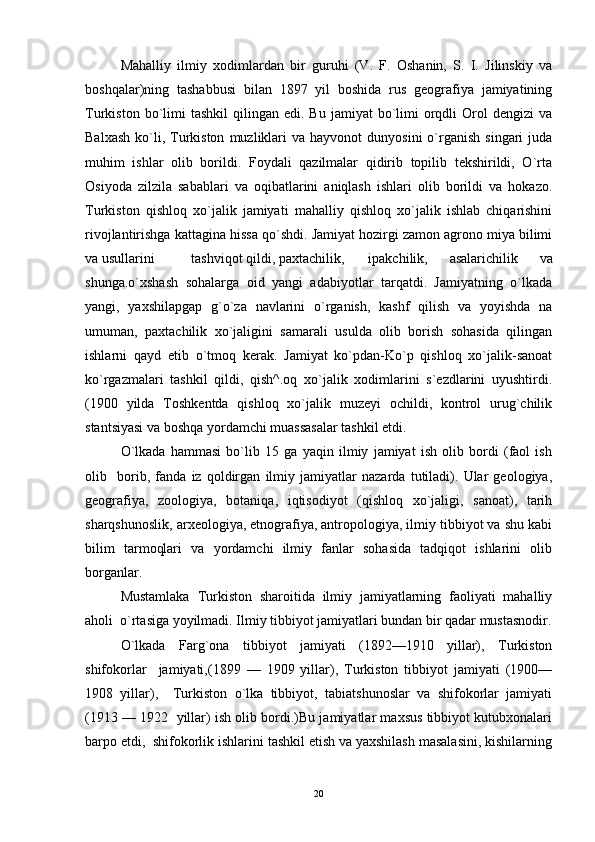 Mahalliy   ilmiy   xodimlardan   bir   guruhi   (V.   F.   Oshanin,   S.   I.   Jilinskiy   va
boshqalar)ning   tashabbusi   bilan   1897   yil   boshida   rus   geografiya   jamiyatining
Turkiston  bo`limi  tashkil   qilingan  edi.  Bu  jamiyat  bo`limi   orqdli   Orol   dengizi   va
Balxash   ko`li,  Turkiston   muzliklari  va  hayvonot   dunyosini   o`rganish   singari   juda
muhim   ishlar   olib   borildi.   Foydali   qazilmalar   qidirib   topilib   tekshirildi,   O`rta
Osiyoda   zilzila   sabablari   va   oqibatlarini   aniqlash   ishlari   olib   borildi   va   hokazo.
Turkiston   qishloq   xo`jalik   jamiyati   mahalliy   qishloq   xo`jalik   ishlab   chiqarishini
rivojlantirishga kattagina hissa qo`shdi. Jamiyat hozirgi zamon agrono miya bilimi
va usullarini  tashviqot qildi, paxtachilik,  ipakchilik,   asalarichilik   va
shunga.o`xshash   sohalarga   oid   yangi   adabiyotlar   tarqatdi.   Jamiyatning   o`lkada
yangi,   yaxshilapgap   g`o`za   navlarini   o`rganish,   kashf   qilish   va   yoyishda   na
umuman,   paxtachilik   xo`jaligini   samarali   usulda   olib   borish   sohasida   qilingan
ishlarni   qayd   etib   o`tmoq   kerak.   Jamiyat   ko`pdan-Ko`p   qishloq   xo`jalik-sanoat
ko`rgazmalari   tashkil   qildi,   qish^.oq   xo`jalik   xodimlarini   s`ezdlarini   uyushtirdi.
(1900   yilda   Toshkentda   qishloq   xo`jalik   muzeyi   ochildi,   kontrol   urug`chilik
stantsiyasi va boshqa yordamchi muassasalar tashkil etdi. 
O`lkada   hammasi   bo`lib   15   ga   yaqin   ilmiy   jamiyat   ish   olib   bordi   (faol   ish
olib     borib,   fanda   iz   qoldirgan   ilmiy   jamiyatlar   nazarda   tutiladi).   Ular   geologiya,
geografiya,   zoologiya,   botaniqa,   iqtisodiyot   (qishloq   xo`jaligi,   sanoat),   tarih
sharqshunoslik, arxeologiya, etnografiya, antropologiya, ilmiy tibbiyot va shu kabi
bilim   tarmoqlari   va   yordamchi   ilmiy   fanlar   sohasida   tadqiqot   ishlarini   olib
borganlar. 
Mustamlaka   Turkiston   sharoitida   ilmiy   jamiyatlarning   faoliyati   mahalliy
aholi  o`rtasiga yoyilmadi. Ilmiy tibbiyot jamiyatlari bundan bir qadar mustasnodir.
O`lkada   Farg`ona   tibbiyot   jamiyati   (1892—1910   yillar),   Turkiston
shifokorlar     jamiyati,(1899   —   1909   yillar),   Turkiston   tibbiyot   jamiyati   (1900—
1908   yillar),     Turkiston   o`lka   tibbiyot,   tabiatshunoslar   va   shifokorlar   jamiyati
(1913 — 1922  yillar) ish olib bordi.)Bu jamiyatlar maxsus tibbiyot kutubxonalari
barpo etdi,  shifokorlik ishlarini tashkil etish va yaxshilash masalasini, kishilarning
20 