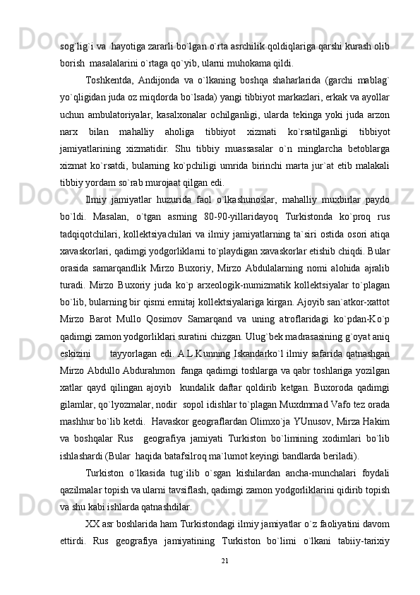 sog`lig`i va  hayotiga zararli bo`lgan o`rta asrchilik qoldiqlariga qarshi kurash olib
borish  masalalarini o`rtaga qo`yib, ularni muhokama qildi. 
Toshkentda,   Andijonda   va   o`lkaning   boshqa   shaharlarida   (garchi   mablag`
yo`qligidan juda oz miqdorda bo`lsada) yangi tibbiyot markazlari, erkak va ayollar
uchun   ambulatoriyalar,   kasalxonalar   ochilganligi,   ularda   tekinga   yoki   juda   arzon
narx   bilan   mahalliy   aholiga   tibbiyot   xizmati   ko`rsatilganligi   tibbiyot
jamiyatlarining   xizmatidir.   Shu   tibbiy   muassasalar   o`n   minglarcha   betoblarga
xizmat   ko`rsatdi,   bularning   ko`pchiligi   umrida   birinchi   marta   jur`at   etib   malakali
tibbiy yordam so`rab murojaat qilgan edi. 
Ilmiy   jamiyatlar   huzurida   faol   o`lkashunoslar,   mahalliy   muxbirlar   paydo
bo`ldi.   Masalan,   o`tgan   asrning   80-90-yillaridayoq   Turkistonda   ko`proq   rus
tadqiqotchilari,  kollektsiyachilari   va ilmiy jamiyatlarning ta`siri   ostida  osori  atiqa
xavaskorlari, qadimgi yodgorliklarni to`playdigan xavaskorlar etishib chiqdi. Bular
orasida   samarqandlik   Mirzo   Buxoriy,   Mirzo   Abdulalarning   nomi   alohida   ajralib
turadi.   Mirzo   Buxoriy   juda   ko`p   arxeologik-numizmatik   kollektsiyalar   to`plagan
bo`lib, bularning bir qismi ermitaj kollektsiyalariga kirgan. Ajoyib san`atkor-xattot
Mirzo   Barot   Mullo   Qosimov   Samarqand   va   uning   atroflaridagi   ko`pdan-Ko`p
qadimgi zamon yodgorliklari suratini chizgan. Ulug`bek madrasasining g`oyat aniq
eskizini  tayyorlagan edi. A.L.Kunning Iskandarko`l ilmiy safarida qatnashgan
Mirzo Abdullo Abdurahmon   fanga qadimgi toshlarga va qabr toshlariga yozilgan
xatlar   qayd   qilingan   ajoyib     kundalik   daftar   qoldirib   ketgan.   Buxoroda   qadimgi
gilamlar, qo`lyozmalar, nodir  sopol idishlar to`plagan Muxdmmad Vafo tez orada
mashhur bo`lib ketdi.  Havaskor geograflardan Olimxo`ja YUnusov, Mirza Hakim
va   boshqalar   Rus     geografiya   jamiyati   Turkiston   bo`limining   xodimlari   bo`lib
ishlashardi (Bular  haqida batafsilroq ma`lumot keyingi bandlarda beriladi). 
Turkiston   o`lkasida   tug`ilib   o`sgan   kishilardan   ancha-munchalari   foydali
qazilmalar topish va ularni tavsiflash, qadimgi zamon yodgorliklarini qidirib topish
va shu kabi ishlarda qatnashdilar. 
XX asr boshlarida ham Turkistondagi ilmiy jamiyatlar o`z faoliyatini davom
ettirdi.   Rus   geografiya   jamiyatining   Turkiston   bo`limi   o`lkani   tabiiy-tarixiy
21 