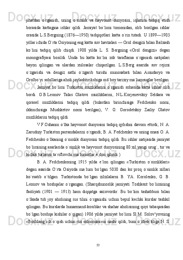 jihatdan   o`rganish,   uning   o`simlik   va   hayvonot   dunyosini,   iqlimini   tadqiq   etish
borasida   kattagina   ishlar   qildi.   Jamiyat   bo`limi   tomonidan,   olib   borilgan   ishlar
orasida L.S.Bergning (1876—1950) tadqiqotlari katta o`rin tutadi. U 1899—1903
yillar ichida O`rta Osiyoning eng katta suv havzalari — Orol dengizi bilan Balxash
ko`lini   tadqiq   qilib   chiqdi.   1908   yilda   L.   S.   Bergning   «Orol   dengizi»   degan
monografiyasi   bosildi.   Unda   bu   katta   ko`lni   xdr   taraflama   o`rganish   natijalari
bayon   qilingan   va   ulardan   xulosalar   chiqarilgan.   L.S.Berg   asarida   suv   rejimi
o`zgarishi   va   dengiz   sathi   o`zgarib   turishi   munosabati   bilan   Amudaryo   va
Orolbo`yi sohillariga aholi joylashtirilishiga oid boy tarixiy ma`lumsuglar berilgan.
Jamiyat   bo`limi   Turkiston   muzliklarini   o`rganish   sohasida   katta   ishlar   olib
bordi.   G.B.Leonov   Talas   Olatovi   muzliklarini,   N.L.Korjenevskiy   Seldara   va
qorasel   muzliklarini   tadqiq   qildi   (bulardan   birinchisiga   Fedchenko   nomi,
ikkinchisiga   Mushketov   nomi   berilgan),   V.   G.   Gorodetskiy   Zailiy   Olatov
muzliklarini tadqiq qildi. 
V.F.Oshanin o`lka hayvonot dunyosini tadqiq qylishni davom ettirdi; N. A.
Zarudniy Turkiston parrandalarini o`rgandi; B. A. Fedchenko va uning onasi O. A.
Fedchenko o`lkaning o`simlik dunyosini  tadqiq qildi. Bu ishlar  natijasida jamiyat
bo`limining asarlarida o`simlik va hayvonot dunyosining 80 xil yangi urug`, tur va
kichik turlarini ta`riflovchi ma`lumotlar e`don qilindi.) 
B.   A.   Fedchenkoning   1915   yilda   e`lon   qilingan   «Turkiston   o`simliklari»
degan   asarida   O`rta   Osiyoda   ma`lum   bo`lgan   5030   dan   ko`proq   o`simlik   xillari
ko`rsatib   o`tilgan.   Turkistonda   bo`lgan   zilzilalarni   B.   YA.   Korolenko,   G.   B.
Leonov   va   boshqalar   o`rgangan.   (Sharqshunoslik   jamiyati   Toshkent   bo`limining
faoliyati   (1901   —   1913)   ham   diqqatga   sazovordir.   Bu   bo`lim   tashabbusi   bilan
o`lkada   tub   joy   aholining   rus   tilini   o`rganishi   uchun   bepul   kechki   kurslar   tashkil
qilingan. Bu kurslarda hunarmand-kosiblar va shahar aholisining quyi tabaqasidan
bo`lgan boshqa kishilar o`qigan) 1906 yilda jamiyat bo`limi Sl M. Solov’yovning
«Boshlang`ich o`qish uchun rus solnomasi»ni nashr qildi, buni o`zbek tiliga N. S.
  
22 
