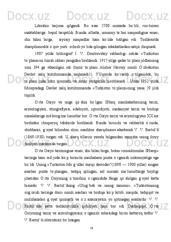 Likoshin   tarjima   qilgandi.   Bu   asar   2700   nusxada   bo`lib,   rus-tuzem
maktablariga    bepul   tarqatildi.  Bunda,   albatta,   umumiy  ta`lim   maqsadigina   emas,
shu   bilan   birga,     siyosiy   maqsadlar   ham   ko`zda   tutilgan   edi.   Toshkentda
sharqshunoslik o`quv yurti  ochish yo`lida qilingan xdrakatlardan natija chiqmadi. 
1907   yilda   bibliograf   I.   V.   Dmitrovskiy   rahbarligi   ostida   «Turkiston
to`plami»ni tuzish ishlari yangidan boshlandi. 1917 yilga qadar to`plam jildlarining
soni   394   ga   etkazilgan   edi   (hozir   to`plam   Alisher   Navoiy   nomli   O`zbekiston
Davlat   xalq   kutubxonasida   saqlanadi1).   YUqorida   ko`rsatib   o`tilganidek,   bu
to`plam   juda   hdm   qimmatli   va   nodir   yodgorlik   hisoblanadi.     Unda   1952   yilda
Mosqvadagi   Davlat   xalq   kutubxonasida   «Turkiston   to`plami»ning   yana   29   jildi
topildi. 
O`rta   Osiyo   va   unga   qo`shni   bo`lgan   SHarq   mamlakatlarining   tarixi,
arxeologiyasi,   etnografiyasi,   adabiyoti,   iqtisodiyoti,   madaniyat   tarixi   va   boshqa
masalalariga oid keng ma`lumotlar bor. O`rta Osiyo tarixi va arxeologiyasi XX asr
boshidan   chuqurroq   tekshirila   boshlandi.   Bunda   birinchi   va   rahbarlik   o`rnida,
shubhasiz,   g`oyat   bilimdon   olim,   mashhur   sharqshunos   akademik   V.   V.   Bartol’d
(1869-1930)   turgan   edi.   U   sharq   tillarini   yaxshi   bilganidan   xamisha   uning   ilmiy
faoliyati markazida turgan. 
O`rta Osiyo tarixinigina emas, shu bilan birga, butun «musulmonlar SHarqi»
tarixiga ham  oid juda  ko`p birinchi  manbalarni  puxta  o`rganish imkoniyatiga ega
bo`ldi. Uning «Turkiston Mo`g`ullar xuruji davrida»"(1898 — 1900 yillar) singari
asarlari   puxta   to`plangan,   tadqiq   qilingan,   asl   nusxali   ma`lumotlarga   boyligi
jihatidan   O`rta   Osiyoning   o`tmishini   o`rganishda   fanga   qo`shilgan   g`oyat   katta
hissadir.   V.   V.   Bartol’dning   «Ulug`bek   va   uning   zamoni»,   «Turkistonning
sug`orish  tarixiga  doir»  nomli   asarlari  va  boshqa  ko`p kitob,  maqola, tadqiqot   va
mulohazalari   g`oyat   qimmatli   va   o`z   axamiyatini   yo`qotmagan   asarlardir.   V.   V.
Bartol’dda   katta   tashkilotchilik   qobiliyati   ham   bor   edi.   Darhaqiqat,   O`rta
Osiyoning   tarixi   va   arxeologiyasini   o`rganish   sohasidagi   biron   kattaroq   tadbir   V.
V. Bartol’d ishtirokisiz bo`lmagan. 
23 