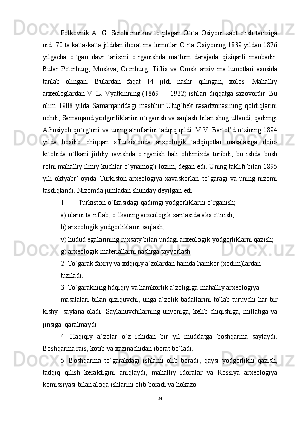 Polkovnik   A.   G.   Serebrennikov   to`plagan   O`rta   Osiyoni   zabt   etish   tarixiga
oid  70 ta katta-katta jilddan iborat ma`lumotlar O`rta Osiyoning 1839 yildan 1876
yilgacha   o`tgan   davr   tarixini   o`rganishda   ma`lum   darajada   qiziqarli   manbadir.
Bular   Peterburg,   Moskva,   Orenburg,   Tiflis   va   Omsk   arxiv   ma`lumotlari   asosida
tanlab   olingan.   Bulardan   faqat   14   jildi   nashr   qilingan,   xolos.   Mahalliy
arxeologlardan V. L. Vyatkinning (1869 — 1932) ishlari diqqatga sazovordir. Bu
olim   1908   yilda   Samarqanddagi   mashhur   Ulug`bek   rasadxonasining   qoldiqlarini
ochdi, Samarqand yodgorliklarini o`rganish va saqlash bilan shug`ullandi, qadimgi
Afrosiyob qo`rg`oni va uning atroflarini tadqiq qildi. V V. Bartol’d o`zining 1894
yilda   bosilib   chiqqan   «Turkistonda   arxeologik   tadqiqotlar   masalasiga   doir»
kitobida   o`lkani   jiddiy   ravishda   o`rganish   hali   oldimizda   turibdi,   bu   ishda   bosh
rolni mahalliy ilmiy kuchlar o`ynamog`i lozim, degan edi. Uning taklifi bilan 1895
yili   oktyabr’   oyida   Turkiston   arxeologiya   xavaskorlari   to`garagi   va   uning   nizomi
tasdiqlandi. Nizomda jumladan shunday deyilgan edi: 
1. Turkiston o`lkasidagi qadimgi yodgorliklarni o`rganish; 
a) ularni ta`riflab, o`lkaning arxeologik xaritasida aks ettirish; 
b) arxeologik yodgorliklarni saqlash; 
v) hudud egalarining ruxsaty bilan undagi arxeologik yodgorliklarni qazish; 
g) arxeologik materiallarni nashrga tayyorlash. 
2. To`garak faxriy va xdqiqiy a`zolardan hamda hamkor (xodim)lardan  
tuziladi.  
3. To`garakning hdqiqiy va hamkorlik a`zoligiga mahalliy arxeologiya  
masalalari   bilan  qiziquvchi,   unga  a`zolik   badallarini   to`lab   turuvchi   har   bir
kishy     saylana   oladi.   Saylanuvchilarning   unvoniga,   kelib   chiqishiga,   millatiga   va
jinsiga  qaralmaydi. 
4.   Haqiqiy   a`zolar   o`z   ichidan   bir   yil   muddatga   boshqarma   saylaydi.
Boshqarma rais, kotib va xazinachidan iborat bo`ladi. 
5.   Boshqarma   to`garakdagi   ishlarni   olib   boradi,   qaysi   yodgorlikni   qazish,
tadqiq   qilish   kerakligini   aniqlaydi,   mahalliy   idoralar   va   Rossiya   arxeologiya
komissiyasi bilan aloqa ishlarini olib boradi va hokazo.  
24 