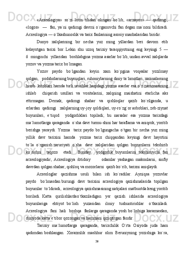 «Arxeologiya»  so`zi  lotin  tilidan  olingan  bo`lib,  «arxayos»  —  qadimgi,
«logos»     —     fan,  ya`ni   qadimgi   davrni   o`rganuvchi   fan  degan   ma`noni   bildiradi.
Arxeologiya — o`lkashunoslik va tarix fanlarining asosiy manbalaridan biridir. 
Dunyo     xalqlarining     bir     necha     yuz     ming     yillardan     beri     davom     etib
kelayotgan  tarixi  bor. Lekin  shu  uzoq  tarixiy  taraqqiyotning  eng  keyingi  5  —
6   minginchi   yillaridan   boshlabgina yozma asarlar bo`lib, undan avval xalqlarda
yozuv va yozma tarix bo`lmagan. 
Yozuv     paydo     bo`lgandan     keyin     xam     ko`pgina     voqealar     yozilmay
qolgan,   podsholarning buyruqlari, ruhoniylarning diniy ta`limotlari, xazinalarning
hisob- kitoblari hamda turli urushlar haqidagi yozma asarlar esa o`z zamonasining
ishlab     chiqarish   usullari   va   vositalarini,   xalqning   maishatini   etarlicha   aks
ettirmagan.     Demak,     qadimgi     shahar     va     qishloqlar     qazib     ko`rilganda,     u
erlardan  qadimgi   xalqlarning uy-joy qoldiqlari, uy-ro`zg`or asboblari, zeb-ziynat
buyumlari,   e`tiqod     yodgorliklari   topiladi;   bu   narsalar   esa   yozma   tarixdagi
ma`lumotlarga qaraganda  o`sha davr turmu-shini har taraflama va aniqrok, yoritib
berishga   yaraydi.   Yozma     tarix   paydo   bo`lgungacha   o`tgan   bir   necha   yuz   ming
yillik    davr    tarixini     hamda      yozma    tarix    chiqqandan    keyingi    davr     hayotini
to`la  o`rganish zaruriyati  o`sha   davr  xalqlaridan  qolgan  buyumlarni  tekshirib
ko`rishni     taqozo     etadi.     Bunday     yodgorlik   buyumlarini   tekshiruvchi   fan
arxeologiyadir,   Arxeologiya   ibtidoiy     	  odamlar   yashagan   makonlarni,   sinfiy
davrdan qolgan shahar, qishloq va mozorlarni  qazib ko`rib, tarixni aniqlaydi. 
Arxeologlar     qazishma     usuli     bilan     ish     ko`radilar.     Ayniqsa     yozuvlar
paydo     bo`lmasdan burungi   davr   tarixini   arxeologiya   qazishmalarida   topilgan
buyumlar  to`ldiradi,  arxeologiya qazishmasining natijalari matbuotda keng yoritib
boriladi.   Katta     qurilishlardao`tkaziladigan     yer     qazish     ishlarida     arxeologiya
buyumlariga     ehtiyot   bo`lish     yuzasidan     ilmiy     tushuntirishlar     o`tkaziladi.
Arxeologiya    fani    hali    boshqa    fanlarga  qaraganda  yosh bo`lishiga karamasdan,
dunyoda katta e`tibor qozongan va hammani qiziqtirgan fandir. 
Tarixiy   ma`lumotlarga   qaraganda,   tarixchilik   O`rta   Osiyoda   juda   ham
qadimdan boshlangan.  Xorazmlik  mashhur  olim  Beruniyning  yozishiga  ko`ra,
26 
