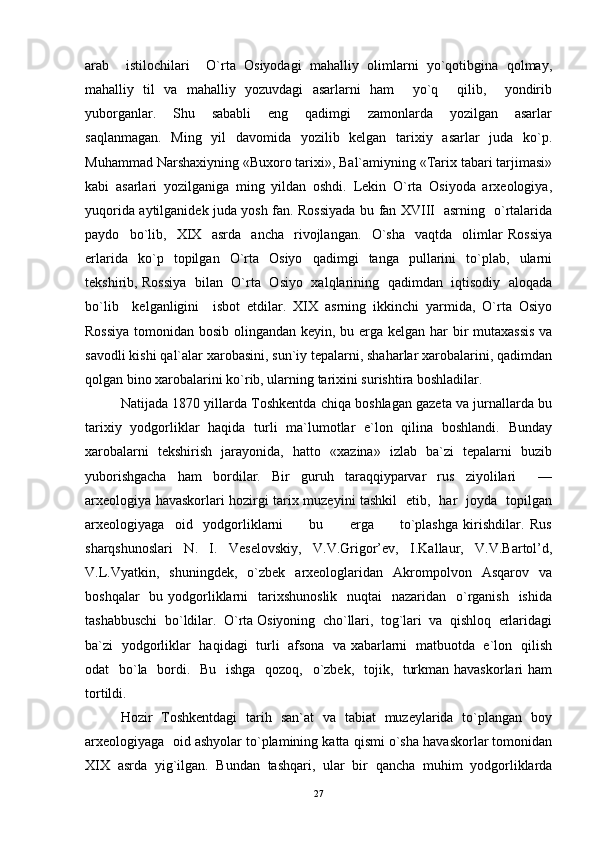 arab     istilochilari     O`rta   Osiyodagi   mahalliy   olimlarni   yo`qotibgina   qolmay,
mahalliy   til   va   mahalliy   yozuvdagi   asarlarni   ham     yo`q     qilib,     yondirib
yuborganlar.     Shu     sababli     eng     qadimgi     zamonlarda     yozilgan     asarlar
saqlanmagan.   Ming   yil    davomida   yozilib   kelgan   tarixiy   asarlar   juda   ko`p.
Muhammad Narshaxiyning «Buxoro tarixi», Bal`amiyning «Tarix tabari tarjimasi»
kabi   asarlari   yozilganiga   ming   yildan   oshdi.   Lekin   O`rta   Osiyoda   arxeologiya,
yuqorida aytilganidek juda yosh fan. Rossiyada bu fan XVIII   asrning   o`rtalarida
paydo     bo`lib,     XIX     asrda     ancha     rivojlangan.     O`sha     vaqtda     olimlar   Rossiya
erlarida     ko`p    topilgan    O`rta     Osiyo     qadimgi     tanga    pullarini     to`plab,    ularni
tekshirib, Rossiya   bilan   O`rta   Osiyo   xalqlarining   qadimdan   iqtisodiy   aloqada
bo`lib     kelganligini     isbot   etdilar.   XIX   asrning   ikkinchi   yarmida,   O`rta   Osiyo
Rossiya  tomonidan bosib olingandan keyin, bu erga kelgan har bir  mutaxassis  va
savodli kishi qal`alar xarobasini, sun`iy tepalarni, shaharlar xarobalarini, qadimdan
qolgan bino xarobalarini ko`rib, ularning tarixini surishtira boshladilar.  
Natijada 1870 yillarda Toshkentda chiqa boshlagan gazeta va jurnallarda bu
tarixiy   yodgorliklar   haqida   turli   ma`lumotlar   e`lon   qilina   boshlandi.   Bunday
xarobalarni   tekshirish   jarayonida,   hatto   «xazina»   izlab   ba`zi   tepalarni   buzib
yuborishgacha   ham   bordilar.   Bir   guruh   taraqqiyparvar   rus   ziyolilari     —
arxeologiya havaskorlari hozirgi tarix muzeyini tashkil   etib,   har   joyda   topilgan
arxeologiyaga     oid     yodgorliklarni           bu           erga           to`plashga   kirishdilar.   Rus
sharqshunoslari   N.   I.   Veselovskiy,   V.V.Grigor’ev,   I.Kallaur,   V.V.Bartol’d,
V.L.Vyatkin,    shuningdek,    o`zbek    arxeologlaridan     Akrompolvon    Asqarov    va
boshqalar    bu yodgorliklarni    tarixshunoslik    nuqtai    nazaridan   o`rganish   ishida
tashabbuschi  bo`ldilar.  O`rta Osiyoning  cho`llari,  tog`lari  va  qishloq  erlaridagi
ba`zi   yodgorliklar   haqidagi   turli   afsona   va xabarlarni   matbuotda   e`lon   qilish
odat   bo`la   bordi.   Bu   ishga    qozoq,   o`zbek,   tojik,   turkman havaskorlari ham
tortildi.  	 
Hozir   Toshkentdagi   tarih   san`at   va   tabiat   muzeylarida   to`plangan   boy
arxeologiyaga  oid ashyolar to`plamining katta qismi o`sha havaskorlar tomonidan
XIX   asrda   yig`ilgan.   Bundan   tashqari,   ular   bir   qancha   muhim   yodgorliklarda
27 