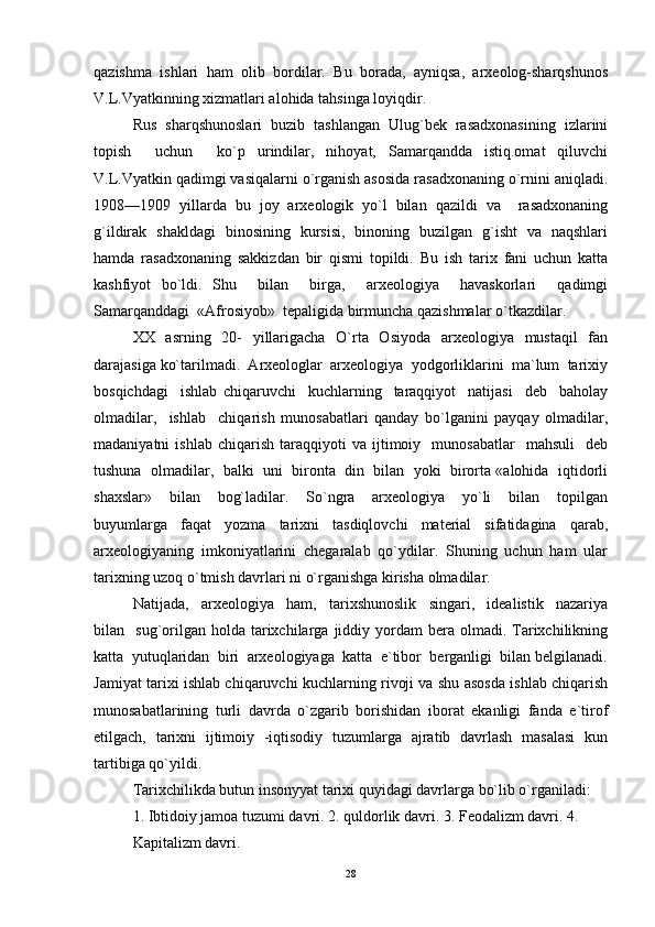 qazishma   ishlari   ham   olib   bordilar.   Bu   borada,   ayniqsa,   arxeolog-sharqshunos
V.L.Vyatkinning xizmatlari alohida tahsinga loyiqdir.  
Rus  sharqshunoslari  buzib  tashlangan  Ulug`bek  rasadxonasining  izlarini
topish     uchun     ko`p   urindilar,   nihoyat,   Samarqandda   istiq.omat   qiluvchi
V.L.Vyatkin qadimgi vasiqalarni o`rganish asosida rasadxonaning o`rnini aniqladi.
1908—1909   yillarda   bu   joy   arxeologik   yo`l   bilan   qazildi   va     rasadxonaning
g`ildirak   shakldagi   binosining   kursisi,   binoning   buzilgan   g`isht   va   naqshlari
hamda   rasadxonaning   sakkizdan   bir   qismi   topildi.   Bu   ish   tarix   fani   uchun   katta
kashfiyot   bo`ldi.   Shu     bilan     birga,     arxeologiya     havaskorlari     qadimgi
Samarqanddagi  «Afrosiyob»  tepaligida birmuncha qazishmalar o`tkazdilar. 
XX   asrning   20-   yillarigacha   O`rta   Osiyoda   arxeologiya   mustaqil    fan
darajasiga ko`tarilmadi.  Arxeologlar  arxeologiya  yodgorliklarini  ma`lum  tarixiy
bosqichdagi     ishlab   chiqaruvchi     kuchlarning     taraqqiyot     natijasi     deb     baholay
olmadilar,     ishlab     chiqarish   munosabatlari   qanday   bo`lganini   payqay   olmadilar,
madaniyatni   ishlab   chiqarish   taraqqiyoti   va   ijtimoiy     munosabatlar     mahsuli     deb
tushuna  olmadilar,  balki  uni  bironta  din  bilan  yoki  birorta «alohida  iqtidorli
shaxslar»     bilan     bog`ladilar.     So`ngra     arxeologiya     yo`li     bilan     topilgan
buyumlarga     faqat     yozma     tarixni     tasdiqlovchi     material     sifatidagina     qarab,
arxeologiyaning   imkoniyatlarini   chegaralab   qo`ydilar.   Shuning   uchun   ham   ular
tarixning uzoq o`tmish davrlari ni o`rganishga kirisha olmadilar. 
Natijada,     arxeologiya     ham,     tarixshunoslik     singari,     idealistik     nazariya
bilan    sug`orilgan  holda   tarixchilarga  jiddiy  yordam  bera  olmadi.  Tarixchilikning
katta  yutuqlaridan  biri  arxeologiyaga  katta  e`tibor  berganligi  bilan belgilanadi.
Jamiyat tarixi ishlab chiqaruvchi kuchlarning rivoji va shu asosda ishlab chiqarish
munosabatlarining   turli   davrda   o`zgarib   borishidan   iborat   ekanligi   fanda   e`tirof
etilgach,   tarixni   ijtimoiy   -iqtisodiy   tuzumlarga   ajratib   davrlash   masalasi   kun
tartibiga qo`yildi. 
Tarixchilikda butun insonyyat tarixi quyidagi davrlarga bo`lib o`rganiladi: 
1. Ibtidoiy jamoa tuzumi davri. 2. quldorlik davri. 3. Feodalizm davri. 4.  
Kapitalizm davri. 
28 
