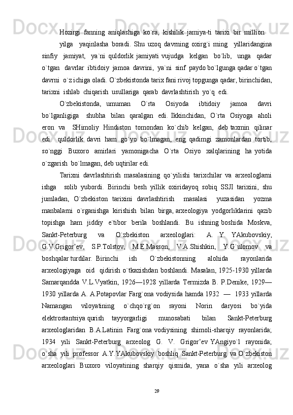 Hozirgi  fanning  aniqlashiga  ko`ra,  kishilik  jamiya-ti  tarixi  bir  million   
yilga     yaqinlasha   boradi.   Shu   uzoq   davrning   oxirg`i   ming     yillaridangina
sinfiy     jamiyat,     ya`ni   quldorlik   jamiyati   vujudga     kelgan     bo`lib,     unga     qadar
o`tgan   davrlar  ibtidoiy  jamoa  davrini,  ya`ni  sinf  paydo bo`lgunga qadar o`tgan
davrni  o`z ichiga oladi. O`zbekistonda tarix fani rivoj topgunga qadar, birinchidan,
tarixni  ishlab  chiqarish  usullariga  qarab  davrlashtirish  yo`q  edi.    	 
O`zbekistonda,   umuman     O`rta     Osiyoda     ibtidoiy     jamoa     davri
bo`lganligiga       shubha     bilan     qaralgan     edi.   Ikkinchidan,     O`rta     Osiyoga     aholi
eron   va     SHimoliy   Hindiston   tomondan   ko`chib   kelgan,   deb taxmin   qilinar
edi.   quldorlik  davri  ham  go`yo  bo`lmagan,  eng  qadimgi  zamonlardan  tortib,
so`nggi     Buxoro     amirlari     yamonigacha     O`rta     Osiyo     xalqlarining     ha   yotida
o`zgarish  bo`lmagan, deb uqtirilar edi. 
Tarixni  davrlashtirish  masalasining  qo`yilishi  tarixchilar  va  arxeologlarni
ishga     solib   yubordi.   Birinchi   besh   yillik   oxiridayoq   sobiq   SSJI   tarixini,   shu
jumladan,   O`zbekiston   tarixini   davrlashtirish     masalasi     yuzasidan     yozma
manbalarni  o`rganishga  kirishish  bilan  birga, arxeologiya  yodgorliklarini  qazib
topishga     ham     jiddiy     e`tibor     berila     boshlandi.     Bu    ishning   boshida     Moskva,
Sankt-Peterburg     va     O`zbekiston     arxeologlari:     A.   Y.   YAkubovskiy,
G.V.Grigor’ev,     S.P.Tolstov,     M.E.Masson,     V.A.Shishkin,     Y.G`ulomov     va
boshqalar turdilar.  Birinchi   ish     O`zbekistonning     alohida     rayonlarida
arxeologiyaga   oid   qidirish o`tkazishdan boshlandi. Masalan,  1925-1930 yillarda
Samarqandda   V.L.Vyatkin,   1926—1928   yillarda   Termizda   B.   P.Denike,   1929—
1930 yillarda A. A.Potapovlar Farg`ona vodiysida hamda 1932   —   1933 yillarda
Namangan     viloyatining     o`chqo`rg`on     rayoni     Norin     daryosi     bo`yida
elektrostantsiya qurish   tayyorgarligi     munosabati     bilan     Sankt-Peterburg
arxeologlaridan   B.A.Latinin   Farg`ona vodiysining   shimoli-sharqiy   rayonlarida;
1934     yili     Sankt-Peterburg     arxeolog     G.     V.     Grigor’ev   YAngiyo`l     rayonida;
o`sha  yili  professor  A.Y.YAkubovskiy  boshliq  Sankt-Peterburg  va O`zbekiston
arxeologlari    Buxoro   viloyatining   sharqiy   qismida,   yana   o`sha    yili   arxeolog
29 
