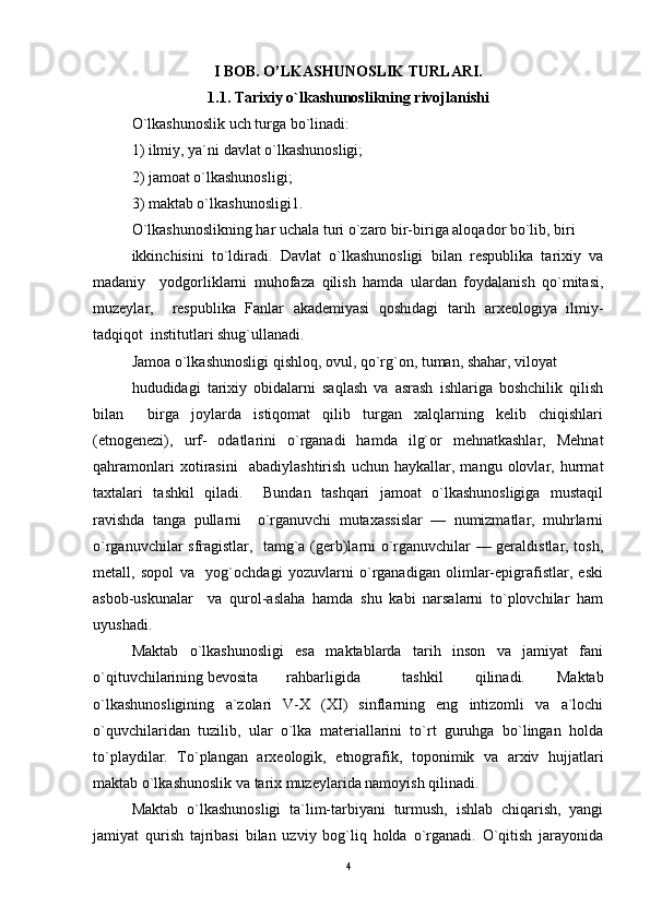 I BOB. O’LKASHUNOSLIK TURLARI.
1.1. Tarixiy o`lkashunoslikning rivojlanishi
O`lkashunoslik uch turga bo`linadi:  
1) ilmiy, ya`ni davlat o`lkashunosligi;  
2) jamoat o`lkashunosligi;  
3) maktab o`lkashunosligi1.  
O`lkashunoslikning har uchala turi o`zaro bir-biriga aloqador bo`lib, biri  
ikkinchisini   to`ldiradi.   Davlat   o`lkashunosligi   bilan   respublika   tarixiy   va
madaniy     yodgorliklarni   muhofaza   qilish   hamda   ulardan   foydalanish   qo`mitasi,
muzeylar,     respublika   Fanlar   akademiyasi   qoshidagi   tarih   arxeologiya   ilmiy-
tadqiqot  institutlari shug`ullanadi. 
Jamoa o`lkashunosligi qishloq, ovul, qo`rg`on, tuman, shahar, viloyat  
hududidagi   tarixiy   obidalarni   saqlash   va   asrash   ishlariga   boshchilik   qilish
bilan     birga   joylarda   istiqomat   qilib   turgan   xalqlarning   kelib   chiqishlari
(etnogenezi),   urf-   odatlarini   o`rganadi   hamda   ilg`or   mehnatkashlar,   Mehnat
qahramonlari   xotirasini     abadiylashtirish   uchun   haykallar,   mangu   olovlar,   hurmat
taxtalari   tashkil   qiladi.     Bundan   tashqari   jamoat   o`lkashunosligiga   mustaqil
ravishda   tanga   pullarni     o`rganuvchi   mutaxassislar   —   numizmatlar,   muhrlarni
o`rganuvchilar sfragistlar,   tamg`a (gerb)larni o`rganuvchilar — geraldistlar, tosh,
metall,   sopol   va     yog`ochdagi   yozuvlarni   o`rganadigan   olimlar-epigrafistlar,   eski
asbob-uskunalar     va   qurol-aslaha   hamda   shu   kabi   narsalarni   to`plovchilar   ham
uyushadi. 
Maktab   o`lkashunosligi   esa   maktablarda   tarih   inson   va   jamiyat   fani
o`qituvchilarining bevosita  rahbarligida  tashkil   qilinadi.   Maktab
o`lkashunosligining   a`zolari   V-X   (XI)   sinflarning   eng   intizomli   va   a`lochi
o`quvchilaridan   tuzilib,   ular   o`lka   materiallarini   to`rt   guruhga   bo`lingan   holda
to`playdilar.   To`plangan   arxeologik,   etnografik,   toponimik   va   arxiv   hujjatlari
maktab o`lkashunoslik va tarix muzeylarida namoyish qilinadi. 
Maktab   o`lkashunosligi   ta`lim-tarbiyani   turmush,   ishlab   chiqarish,   yangi
jamiyat   qurish   tajribasi   bilan   uzviy   bog`liq   holda   o`rganadi.   O`qitish   jarayonida
4 