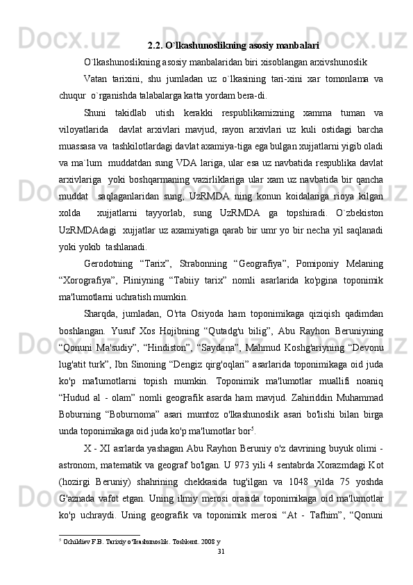 2.2. O`lkashunoslikning asosiy manbalari
O`lkashunoslikning asosiy manbalaridan biri xisoblangan arxivshunoslik  
Vatan   tarixini,   shu   jumladan   uz   o`lkasining   tari-xini   xar   tomonlama   va
chuqur  o`rganishda talabalarga katta yordam bera-di. 
Shuni   takidlab   utish   kerakki   respublikamizning   xamma   tuman   va
viloyatlarida     davlat   arxivlari   mavjud,   rayon   arxivlari   uz   kuli   ostidagi   barcha
muassasa va  tashkilotlardagi davlat axamiya-tiga ega bulgan xujjatlarni yigib oladi
va ma`lum   muddatdan sung VDA lariga, ular esa uz navbatida respublika davlat
arxivlariga     yoki   boshqarmaning   vazirliklariga   ular   xam   uz   navbatida   bir   qancha
muddat     saqlaganlaridan   sung,   UzRMDA   ning   konun   koidalariga   rioya   kilgan
xolda     xujjatlarni   tayyorlab,   sung   UzRMDA   ga   topshiradi.   O`zbekiston
UzRMDAdagi    xujjatlar uz axamiyatiga qarab bir umr  yo bir necha yil  saqlanadi
yoki yokib  tashlanadi.   
Gerodotning   “Tarix”,   Strabonning   “Geografiya”,   Pomiponiy   Melaning
“Xorografiya”,   Pliniyning   “Tabiiy   tarix”   nomli   asarlarida   ko'pgina   toponimik
ma'lumotlarni uchratish mumkin. 
Sharqda,   jumladan,   O'rta   Osiyoda   ham   toponimikaga   qiziqish   qadimdan
boshlangan.   Yusuf   Xos   Hojibning   “Qutadg'u   bilig”,   Abu   Rayhon   Beruniyning
“Qonuni   Ma'sudiy”,   “Hindiston”,   “Saydana”,   Mahmud   Koshg'ariyning   “Devonu
lug'atit turk”, Ibn Sinoning “Dengiz qirg'oqlari” asarlarida toponimikaga oid juda
ko'p   ma'lumotlarni   topish   mumkin.   Toponimik   ma'lumotlar   muallifi   noaniq
“Hudud   al   -   olam”   nomli   geografik   asarda   ham   mavjud.   Zahiriddin   Muhammad
Boburning   “Boburnoma”   asari   mumtoz   o'lkashunoslik   asari   bo'lishi   bilan   birga
unda toponimikaga oid juda ko'p ma'lumotlar bor 5
. 
X - XI asrlarda yashagan Abu Rayhon Beruniy o'z davrining buyuk olimi -
astronom, matematik va geograf bo'lgan. U 973 yili 4 sentabrda Xorazmdagi Kot
(hozirgi   Beruniy)   shahrining   chekkasida   tug'ilgan   va   1048   yilda   75   yoshda
G'aznada   vafot   etgan.   Uning   ilmiy   merosi   orasida   toponimikaga   oid   ma'lumotlar
ko'p   uchraydi.   Uning   geografik   va   toponimik   merosi   “At   -   Tafhim”,   “Qonuni
5
  Ochildiev F.B. Tarixiy o‘lkashunoslik. Toshkent. 2008 y
31 