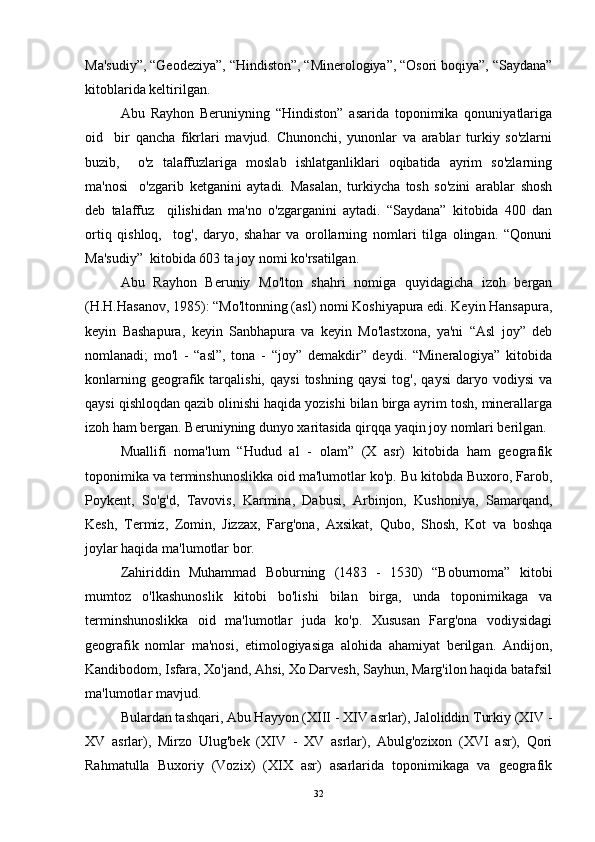 Ma'sudiy”, “Geodeziya”, “Hindiston”, “Minerologiya”, “Osori boqiya”, “Saydana”
kitoblarida keltirilgan. 
Abu   Rayhon   Beruniyning   “Hindiston”   asarida   toponimika   qonuniyatlariga
oid     bir   qancha   fikrlari   mavjud.   Chunonchi,   yunonlar   va   arablar   turkiy   so'zlarni
buzib,     o'z   talaffuzlariga   moslab   ishlatganliklari   oqibatida   ayrim   so'zlarning
ma'nosi     o'zgarib   ketganini   aytadi.   Masalan,   turkiycha   tosh   so'zini   arablar   shosh
deb   talaffuz     qilishidan   ma'no   o'zgarganini   aytadi.   “Saydana”   kitobida   400   dan
ortiq   qishloq,     tog',   daryo,   shahar   va   orollarning   nomlari   tilga   olingan.   “Qonuni
Ma'sudiy”  kitobida 603 ta joy nomi ko'rsatilgan. 
Abu   Rayhon   Beruniy   Mo'lton   shahri   nomiga   quyidagicha   izoh   bergan
(H.H.Hasanov, 1985): “Mo'ltonning (asl) nomi Koshiyapura edi. Keyin Hansapura,
keyin   Bashapura,   keyin   Sanbhapura   va   keyin   Mo'lastxona,   ya'ni   “Asl   joy”   deb
nomlanadi;   mo'l   -   “asl”,   tona   -   “joy”   demakdir”   deydi.   “Mineralogiya”   kitobida
konlarning   geografik   tarqalishi,   qaysi   toshning   qaysi   tog',   qaysi   daryo  vodiysi   va
qaysi qishloqdan qazib olinishi haqida yozishi bilan birga ayrim tosh, minerallarga
izoh ham bergan. Beruniyning dunyo xaritasida qirqqa yaqin joy nomlari berilgan. 
Muallifi   noma'lum   “Hudud   al   -   olam”   (X   asr)   kitobida   ham   geografik
toponimika va terminshunoslikka oid ma'lumotlar ko'p. Bu kitobda Buxoro, Farob,
Poykent,   So'g'd,   Tavovis,   Karmina,   Dabusi,   Arbinjon,   Kushoniya,   Samarqand,
Kesh,   Termiz,   Zomin,   Jizzax,   Farg'ona,   Axsikat,   Qubo,   Shosh,   Kot   va   boshqa
joylar haqida ma'lumotlar bor. 
Zahiriddin   Muhammad   Boburning   (1483   -   1530)   “Boburnoma”   kitobi
mumtoz   o'lkashunoslik   kitobi   bo'lishi   bilan   birga,   unda   toponimikaga   va
terminshunoslikka   oid   ma'lumotlar   juda   ko'p.   Xususan   Farg'ona   vodiysidagi
geografik   nomlar   ma'nosi,   etimologiyasiga   alohida   ahamiyat   berilgan.   Andijon,
Kandibodom, Isfara, Xo'jand, Ahsi, Xo Darvesh, Sayhun, Marg'ilon haqida batafsil
ma'lumotlar mavjud. 
Bulardan tashqari, Abu Hayyon (XIII - XIV asrlar), Jaloliddin Turkiy (XIV -
XV   asrlar),   Mirzo   Ulug'bek   (XIV   -   XV   asrlar),   Abulg'ozixon   (XVI   asr),   Qori
Rahmatulla   Buxoriy   (Vozix)   (XIX   asr)   asarlarida   toponimikaga   va   geografik
32 