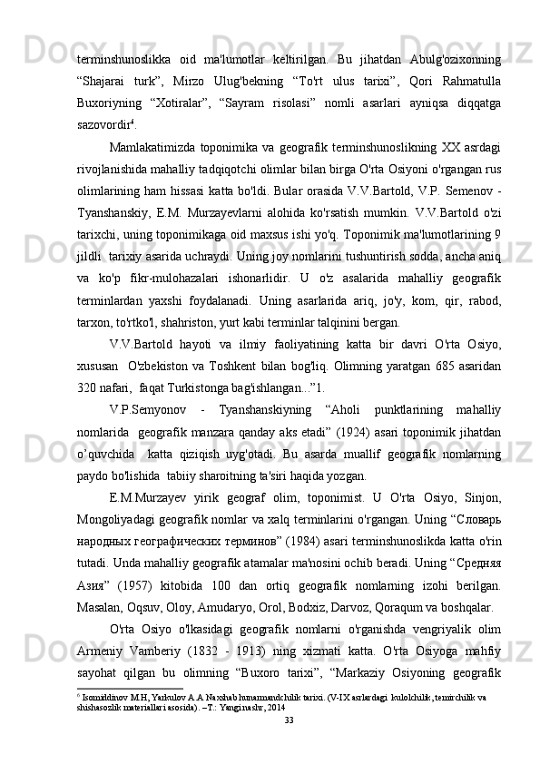 terminshunoslikka   oid   ma'lumotlar   keltirilgan.   Bu   jihatdan   Abulg'ozixonning
“Shajarai   turk”,   Mirzo   Ulug'bekning   “To'rt   ulus   tarixi”,   Qori   Rahmatulla
Buxoriyning   “Xotiralar”,   “Sayram   risolasi”   nomli   asarlari   ayniqsa   diqqatga
sazovordir 6
. 
Mamlakatimizda   toponimika   va   geografik   terminshunoslikning   XX   asrdagi
rivojlanishida mahalliy tadqiqotchi olimlar bilan birga O'rta Osiyoni o'rgangan rus
olimlarining ham  hissasi  katta bo'ldi. Bular  orasida V.V.Bartold, V.P. Semenov -
Tyanshanskiy,   E.M.   Murzayevlarni   alohida   ko'rsatish   mumkin.   V.V.Bartold   o'zi
tarixchi, uning toponimikaga oid maxsus ishi yo'q. Toponimik ma'lumotlarining 9
jildli  tarixiy asarida uchraydi. Uning joy nomlarini tushuntirish sodda, ancha aniq
va   ko'p   fikr-mulohazalari   ishonarlidir.   U   o'z   asalarida   mahalliy   geografik
terminlardan   yaxshi   foydalanadi.   Uning   asarlarida   ariq,   jo'y,   kom,   qir,   rabod,
tarxon, to'rtko'l, shahriston, yurt kabi terminlar talqinini bergan. 
V.V.Bartold   hayoti   va   ilmiy   faoliyatining   katta   bir   davri   O'rta   Osiyo,
xususan     O'zbekiston   va   Toshkent   bilan   bog'liq.   Olimning   yaratgan   685   asaridan
320 nafari,  faqat Turkistonga bag'ishlangan...”1.  
V.P.Semyonov   -   Tyanshanskiyning   “Aholi   punktlarining   mahalliy
nomlarida     geografik  manzara   qanday   aks   etadi”   (1924)   asari   toponimik   jihatdan
o’quvchida     katta   qiziqish   uyg'otadi.   Bu   asarda   muallif   geografik   nomlarning
paydo bo'lishida  tabiiy sharoitning ta'siri haqida yozgan. 
E.M.Murzayev   yirik   geograf   olim,   toponimist.   U   O'rta   Osiyo,   Sinjon,
Mongoliyadagi geografik nomlar va xalq terminlarini o'rgangan. Uning “ Словарь
народных   географических   терминов ” (1984) asari terminshunoslikda katta o'rin
tutadi. Unda mahalliy geografik atamalar ma'nosini ochib beradi. Uning “ Средняя
Азия ”   (1957)   kitobida   100   dan   ortiq   geografik   nomlarning   izohi   berilgan.
Masalan, Oqsuv, Oloy, Amudaryo, Orol, Bodxiz, Darvoz, Qoraqum va boshqalar. 
O'rta   Osiyo   o'lkasidagi   geografik   nomlarni   o'rganishda   vengriyalik   olim
Armeniy   Vamberiy   (1832   -   1913)   ning   xizmati   katta.   O'rta   Osiyoga   mahfiy
sayohat   qilgan   bu   olimning   “Buxoro   tarixi”,   “Markaziy   Osiyoning   geografik
6
  Isomiddinov M.H, Yarkulov A.A Naxshab hunarmandchilik tarixi. (V-IX asrlardagi    kulolchilik, temirchilik va 
shishasozlik materiallari asosida). –T.: Yangi nashr, 2014
33 