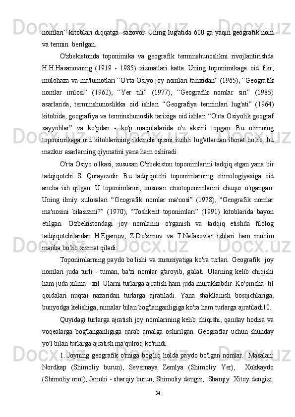 nomlari” kitoblari diqqatga   sazovor. Uning lug'atida 600 ga yaqin geografik nom
va termin  berilgan. 
O'zbekistonda   toponimika   va   geografik   terminshunoslikni   rivojlantirishda
H.H.Hasanovning   (1919   -   1985)   xizmatlari   katta.   Uning   toponimikaga   oid   fikr,
mulohaza va ma'lumotlari “O'rta Osiyo joy nomlari tarixidan” (1965), “Geografik
nomlar   imlosi”   (1962),   “Yer   tili”   (1977),   “Geografik   nomlar   siri”   (1985)
asarlarida,   terminshunoslikka   oid   ishlari   “Geografiya   terminlari   lug'ati”   (1964)
kitobida, geografiya va terminshunoslik tarixiga oid ishlari “O'rta Osiyolik geograf
sayyohlar”   va   ko'pdan   -   ko'p   maqolalarida   o'z   aksini   topgan.   Bu   olimning
toponimikaga  oid  kitoblarining  ikkinchi   qismi   izohli  lug'atlardan  iborat   bo'lib, bu
mazkur asarlarning qiymatini yana ham oshiradi. 
O'rta Osiyo o'lkasi, xususan O'zbekiston toponimlarini tadqiq etgan yana bir
tadqiqotchi   S.   Qorayevdir.   Bu   tadqiqotchi   toponimlarning   etimologiyasiga   oid
ancha   ish   qilgan.   U   toponimlarni,   xususan   etnotoponimlarini   chuqur   o'rgangan.
Uning   ilmiy   xulosalari   “Geografik   nomlar   ma'nosi”   (1978),   “Geografik   nomlar
ma'nosini   bilasizmi?”   (1970),   “Toshkent   toponimlari”   (1991)   kitoblarida   bayon
etilgan.   O'zbekistondagi   joy   nomlarini   o'rganish   va   tadqiq   etishda   filolog
tadqiqotchilardan   H.Egamov,   Z.Do'simov   va   T.Nafasovlar   ishlari   ham   muhim
manba bo'lib xizmat qiladi. 
Toponimlarning paydo bo'lishi  va xususiyatiga ko'ra turlari. Geografik   joy
nomlari   juda   turli   -   tuman,   ba'zi   nomlar   g'aroyib,   g'alati.   Ularning   kelib   chiqishi
ham juda xilma - xil. Ularni turlarga ajratish ham juda murakkabdir. Ko'pincha  til
qoidalari   nuqtai   nazaridan   turlarga   ajratiladi.   Yana   shakllanish   bosqichlariga,
bunyodga kelishiga, nimalar bilan bog'langanligiga ko'ra ham turlarga ajratiladi10. 
Quyidagi turlarga ajratish joy nomlarining kelib chiqishi, qanday hodisa va
voqealarga   bog'langanligiga   qarab   amalga   oshirilgan.   Geograflar   uchun   shunday
yo'l bilan turlarga ajratish ma'qulroq ko'rindi. 
1. Joyning geografik o'rniga bog'liq holda paydo bo'lgan nomlar.   Masalan:
Nordkap   (Shimoliy   burun),   Severnaya   Zemlya   (Shimoliy   Yer),     Xokkaydo
(Shimoliy orol), Janubi - sharqiy burun, Shimoliy dengiz,  Sharqiy  Xitoy dengizi,
34 