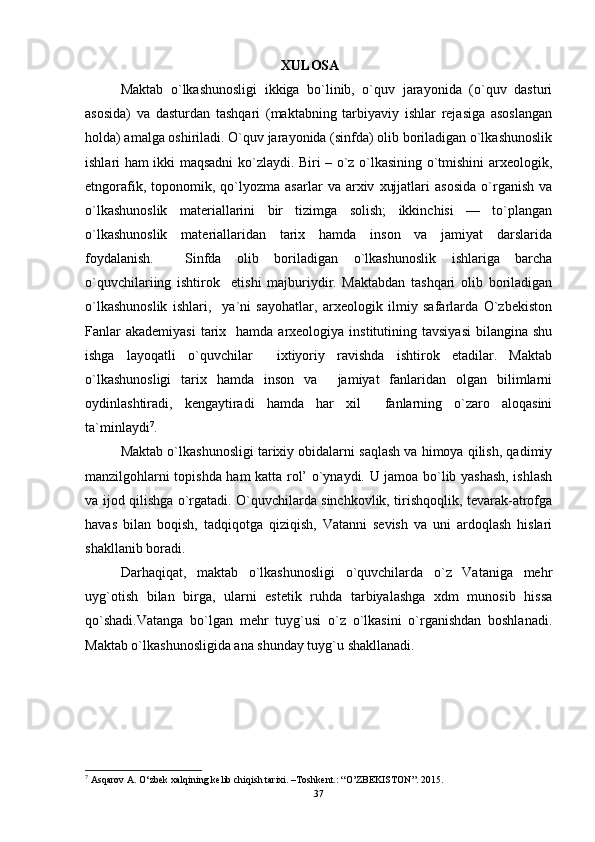 XULOSA   
Maktab   o`lkashunosligi   ikkiga   bo`linib,   o`quv   jarayonida   (o`quv   dasturi
asosida)   va   dasturdan   tashqari   (maktabning   tarbiyaviy   ishlar   rejasiga   asoslangan
holda) amalga oshiriladi. O`quv jarayonida (sinfda) olib boriladigan o`lkashunoslik
ishlari ham ikki maqsadni ko`zlaydi. Biri – o`z o`lkasining o`tmishini arxeologik,
etngorafik,   toponomik,   qo`lyozma   asarlar   va  arxiv   xujjatlari   asosida   o`rganish   va
o`lkashunoslik   materiallarini   bir   tizimga   solish;   ikkinchisi   —   to`plangan
o`lkashunoslik   materiallaridan   tarix   hamda   inson   va   jamiyat   darslarida
foydalanish.     Sinfda   olib   boriladigan   o`lkashunoslik   ishlariga   barcha
o`quvchilariing   ishtirok     etishi   majburiydir.   Maktabdan   tashqari   olib   boriladigan
o`lkashunoslik   ishlari,     ya`ni   sayohatlar,   arxeologik   ilmiy   safarlarda   O`zbekiston
Fanlar   akademiyasi  tarix    hamda  arxeologiya  institutining  tavsiyasi  bilangina  shu
ishga   layoqatli   o`quvchilar     ixtiyoriy   ravishda   ishtirok   etadilar.   Maktab
o`lkashunosligi   tarix   hamda   inson   va     jamiyat   fanlaridan   olgan   bilimlarni
oydinlashtiradi,   kengaytiradi   hamda   har   xil     fanlarning   o`zaro   aloqasini
ta`minlaydi 7
. 
Maktab o`lkashunosligi tarixiy obidalarni saqlash va himoya qilish, qadimiy
manzilgohlarni topishda ham katta rol’ o`ynaydi. U jamoa bo`lib yashash, ishlash
va ijod qilishga o`rgatadi. O`quvchilarda sinchkovlik, tirishqoqlik, tevarak-atrofga
havas   bilan   boqish,   tadqiqotga   qiziqish,   Vatanni   sevish   va   uni   ardoqlash   hislari
shakllanib boradi. 
Darhaqiqat,   maktab   o`lkashunosligi   o`quvchilarda   o`z   Vataniga   mehr
uyg`otish   bilan   birga,   ularni   estetik   ruhda   tarbiyalashga   xdm   munosib   hissa
qo`shadi.Vatanga   bo`lgan   mehr   tuyg`usi   o`z   o`lkasini   o`rganishdan   boshlanadi.
Maktab o`lkashunosligida ana shunday tuyg`u shakllanadi. 
7
  Asqarov A. O‘zbek xalqining kelib chiqish tarixi. –Toshkent.: “O’ZBEKISTON”.  2015.
37 