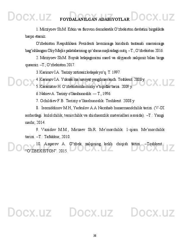 FOYDALANILGAN ADABIYOTLAR
1. Mirziyoev Sh.M. Erkin va farovon demokratik O‘zbekiston davlatini birgalikda
barpo etamiz. 
O‘zbekiston   Respublikasi   Prezidenti   lavozimiga   kirishish   tantanali   marosimiga
bag‘ishlangan Oliy Majlis palatalarining qo‘shma majlisidagi nutq. –T.; O‘zbekiston 2016.
2. Mirziyoev Sh.M. Buyuk kelajagimizni mard va oliyjanob xalqimiz bilan birga
quramiz. –T.; O‘zbekiston 2017. 
3. Karimov I.A. Tarixiy xotirasiz kelajak yo‘q. T. 1997. 
4. Karimov I.A. Yuksak ma’naviyat yengilmas kuch. Toshkent. 2008 y. 
5. Karamatov H. O‘zbekistonda moziy e’tiqodlar tarixi. 2009 y. 
6. Nabiev A. Tarixiy o‘lkashunoslik.  —  T., 1996. 
7. Ochildiev F.B. Tarixiy o‘lkashunoslik. Toshkent. 2008 y
8.   Isomiddinov M.H, Yarkulov A.A Naxshab hunarmandchilik tarixi. (V-IX
asrlardagi    kulolchilik, temirchilik va shishasozlik materiallari asosida). –T.: Yangi
nashr, 2014.
9.   Vaxidov   M.M.,   Mirzaev   Sh.R.   Me’morchilik.   1-qism.   Me’morchilik
tarixi. –T.: Tafakkur, 2010. 
10.   Asqarov   A.   O‘zbek   xalqining   kelib   chiqish   tarixi.   –Toshkent.:
“O’ZBEKISTON”.  2015.
38 