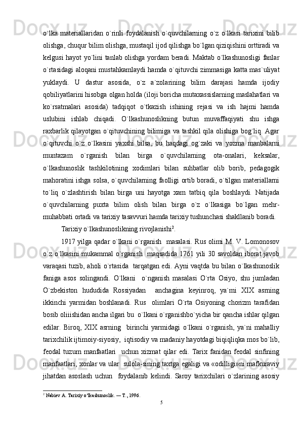 o`lka   materiallaridan   o`rinli   foydalanish   o`quvchilarning   o`z   o`lkasi   tarixini   bilib
olishga, chuqur bilim olishga, mustaqil ijod qilishga bo`lgan qiziqishini orttiradi va
kelgusi hayot yo`lini tanlab olishga yordam beradi. Maktab o`lkashunosligi fanlar
o`rtasidagi aloqani mustahkamlaydi hamda o`qituvchi zimmasiga katta mas`uliyat
yuklaydi.   U   dastur   asosida,   o`z   a`zolarining   bilim   darajasi   hamda   ijodiy
qobiliyatlarini hisobga olgan holda (iloji boricha mutaxassislarning maslahatlari va
ko`rsatmalari   asosida)   tadqiqot   o`tkazish   ishining   rejasi   va   ish   hajmi   hamda
uslubini   ishlab   chiqadi.   O`lkashunoslikning   butun   muvaffaqiyati   shu   ishga
raxbarlik qilayotgan o`qituvchining bilimiga va tashkil qila olishiga bog`liq. Agar
o`qituvchi   o`z   o`lkasini   yaxshi   bilsa,   bu   haqdagi   og`zaki   va   yozma   manbalarni
muntazam   o`rganish   bilan   birga   o`quvchilarning   ota-onalari,   keksalar,
o`lkashunoslik   tashkilotining   xodimlari   bilan   suhbatlar   olib   borib,   pedagogik
mahoratini ishga solsa, o`quvchilarning faolligi ortib boradi, o`tilgan materiallarni
to`liq   o`zlashtirish   bilan   birga   uni   hayotga   xam   tatbiq   qila   boshlaydi.   Natijada
o`quvchilarning   puxta   bilim   olish   bilan   birga   o`z   o`lkasiga   bo`lgan   mehr-
muhabbati ortadi va tarixiy tasavvuri hamda tarixiy tushunchasi shakllanib boradi. 
Tarixiy o`lkashunoslikning rivojlanishi 2
. 
1917 yilga qadar o`lkani  o`rganish    masalasi.  Rus  olimi M. V. Lomonosov
o`z o`lkasini mukammal o`rganish   maqsadida 1761 yili 30 savoldan iborat javob
varaqasi tuzib, aholi o`rtasida   tarqatgan edi. Ayni vaqtda bu bilan o`lkashunoslik
faniga   asos   solingandi.   O`lkani     o`nganish   masalasi   O`rta   Osiyo,   shu   jumladan
O`zbekiston   hududida   Rossiyadan     anchagina   keyinroq,   ya`mi   XIX   asrning
ikkinchi   yarmidan   boshlanadi.   Rus     olimlari   O`rta   Osiyoning   chorizm   tarafidan
bosib oliiishidan ancha ilgari bu  o`lkani o`rganishbo`yicha bir qancha ishlar qilgan
edilar.   Biroq,   XIX   asrning     birinchi   yarmidagi   o`lkani   o`rganish,   ya`ni   mahalliy
tarixchilik ijtimoiy-siyosiy,  iqtisodiy va madaniy hayotdagi biqiqliqka mos bo`lib,
feodal   tuzum   manfaatlari     uchun   xizmat   qilar   edi.   Tarix   fanidan   feodal   sinfining
manfaatlari, xonlar va ular  sulola-sining taxtga egaligi va «odilligi»ni mafkuraviy
jihatdan   asoslash   uchun     foydalanib   kelindi.   Saroy   tarixchilari   o`zlarining   asosiy
2
  Nabiev A. Tarixiy o‘lkashunoslik.  —  T., 1996.
5 