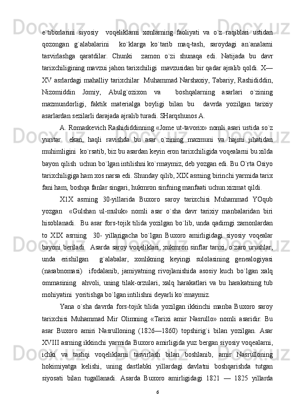 e`tiborlarini   siyosiy     voqeliklarni   xonlarning   faoliyati   va   o`z   raqiblari   ustidan
qozongan   g`alabalarini     ko`klarga   ko`tarib   maq-tash,   saroydagi   an`analarni
tasvirlashga   qaratdilar.   Chunki     zamon   o`zi   shunaqa   edi.   Natijada   bu   davr
tarixchiligining mavzui jahon tarixchiligi  mavzusidan bir qadar ajralib qoldi. X—
XV asrlardagi  mahalliy tarixchilar   Muhammad Narshaxiy, Tabariy, Rashididdin,
Nizomiddin   Jomiy,   Abulg`ozixon   va     boshqalarning   asarlari   o`zining
mazmundorligi,   faktik   materialga   boyligi   bilan   bu     davrda   yozilgan   tarixiy
asarlardan sezilarli darajada ajralib turadi. SHarqshunos A.   	 
A. Romaskevich Rashididdinning «Jome ut-tavorix» nomli asari ustida so`z
yuritar     ekan,   haqli   ravishda   bu   asar   o`zining   mazmuni   va   hajmi   jihatidan
muhimligini  ko`rsatib, biz bu asardan keyin eron tarixchiligida voqealarni bu xilda
bayon qilish  uchun bo`lgan intilishni ko`rmaymiz, deb yozgan edi. Bu O`rta Osiyo
tarixchiligiga ham xos narsa edi. Shunday qilib, XIX asrning birinchi yarmida tarix
fani ham, boshqa fanlar singari, hukmron sinfning manfaati uchun xizmat qildi. 
X1X   asrning   30-yillarida   Buxoro   saroy   tarixchisi   Muhammad   YOqub
yozgan     «Gulshan   ul-muluk»   nomli   asar   o`sha   davr   tarixiy   manbalaridan   biri
hisoblanadi.   Bu  asar  fors-tojik tilida yozilgan bo`lib, unda qadimgi  zamonlardan
to   XIX   asrning     30-   yillarigacha   bo`lgan   Buxoro   amirligidagi   siyosiy   voqealar
bayoni beriladi.   Asarda saroy voqeliklari, xukmron sinflar tarixi, o`zaro urushlar,
unda   erishilgan     g`alabalar,   xonlikning   keyingi   sulolasining   genealogiyasi
(nasabnomasi)     ifodalanib,   jamiyatning   rivojlanishida   asosiy   kuch   bo`lgan   xalq
ommasining     ahvoli,   uning   tilak-orzulari,   xalq   harakatlari   va   bu   harakatning   tub
mohiyatini  yoritishga bo`lgan intilishni deyarli ko`rmaymiz. 
Yana   o`sha   davrda   fors-tojik   tilida   yozilgan   ikkinchi   manba   Buxoro   saroy
tarixchisi   Muhammad   Mir   Olimning   «Tarixi   amir   Nasrullo»   nomli   asaridir.   Bu
asar   Buxoro   amiri   Nasrulloning   (1826—1860)   topshirig`i   bilan   yozilgan.   Asar
XVIII asrning ikkinchi yarmida Buxoro amirligida yuz bergan siyosiy voqealarni,
ichki   va   tashqi   voqeliklarni   tasvirlash   bilan   boshlanib,   amir   Nasrulloning
hokimiyatga   kelishi,   uning   dastlabki   yillardagi   davlatni   boshqarishda   tutgan
siyosati   bilan   tugallanadi.   Asarda   Buxoro   amirligidagi   1821   —   1825   yillarda
6 