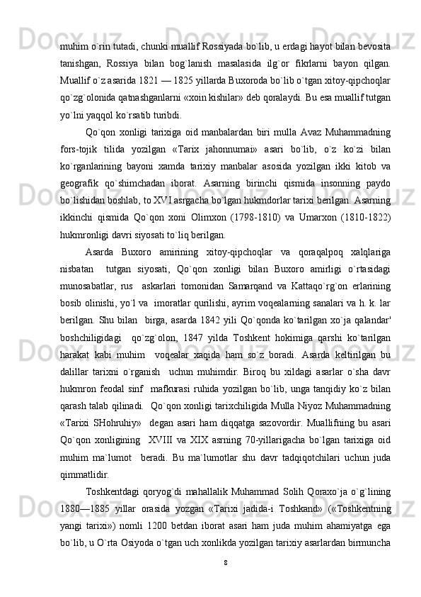 muhim o`rin tutadi, chunki muallif Rossiyada bo`lib, u erdagi hayot bilan bevosita
tanishgan,   Rossiya   bilan   bog`lanish   masalasida   ilg`or   fikrlarni   bayon   qilgan.
Muallif o`z asarida 1821 — 1825 yillarda Buxoroda bo`lib o`tgan xitoy-qipchoqlar
qo`zg`olonida qatnashganlarni «xoin kishilar» deb qoralaydi. Bu esa muallif tutgan
yo`lni yaqqol ko`rsatib turibdi. 
Qo`qon   xonligi   tarixiga   oid   manbalardan   biri   mulla   Avaz   Muhammadning
fors-tojik   tilida   yozilgan   «Tarix   jahonnumai»   asari   bo`lib,   o`z   ko`zi   bilan
ko`rganlarining   bayoni   xamda   tarixiy   manbalar   asosida   yozilgan   ikki   kitob   va
geografik   qo`shimchadan   iborat.   Asarning   birinchi   qismida   insonning   paydo
bo`lishidan boshlab, to XVI asrgacha bo`lgan hukmdorlar tarixi berilgan. Asarning
ikkinchi   qismida   Qo`qon   xoni   Olimxon   (1798-1810)   va   Umarxon   (1810-1822)
hukmronligi davri siyosati to`liq berilgan. 
Asarda   Buxoro   amirining   xitoy-qipchoqlar   va   qoraqalpoq   xalqlariga
nisbatan     tutgan   siyosati,   Qo`qon   xonligi   bilan   Buxoro   amirligi   o`rtasidagi
munosabatlar,   rus     askarlari   tomonidan   Samarqand   va   Kattaqo`rg`on   erlarining
bosib olinishi, yo`l va   imoratlar qurilishi, ayrim voqealarning sanalari va h. k. lar
berilgan.   Shu   bilan     birga,   asarda   1842   yili   Qo`qonda   ko`tarilgan   xo`ja   qalandar'
boshchiligidagi     qo`zg`olon,   1847   yilda   Toshkent   hokimiga   qarshi   ko`tarilgan
harakat   kabi   muhim     voqealar   xaqida   ham   so`z   boradi.   Asarda   keltirilgan   bu
dalillar   tarixni   o`rganish     uchun   muhimdir.   Biroq   bu   xildagi   asarlar   o`sha   davr
hukmron   feodal   sinf     mafkurasi   ruhida   yozilgan   bo`lib,   unga   tanqidiy   ko`z   bilan
qarash talab qilinadi.   Qo`qon xonligi tarixchiligida Mulla Niyoz Muhammadning
«Tarixi   SHohruhiy»     degan   asari   ham   diqqatga   sazovordir.   Muallifning   bu   asari
Qo`qon   xonligining     XVIII   va   XIX   asrning   70-yillarigacha   bo`lgan   tarixiga   oid
muhim   ma`lumot     beradi.   Bu   ma`lumotlar   shu   davr   tadqiqotchilari   uchun   juda
qimmatlidir.  	 
Toshkentdagi   qoryog`di   mahallalik   Muhammad   Solih   Qoraxo`ja   o`g`lining
1880—1885   yillar   orasida   yozgan   «Tarixi   jadida-i   Toshkand»   («Toshkentning
yangi   tarixi»)   nomli   1200   betdan   iborat   asari   ham   juda   muhim   ahamiyatga   ega
bo`lib, u O`rta Osiyoda o`tgan uch xonlikda yozilgan tarixiy asarlardan birmuncha
8 