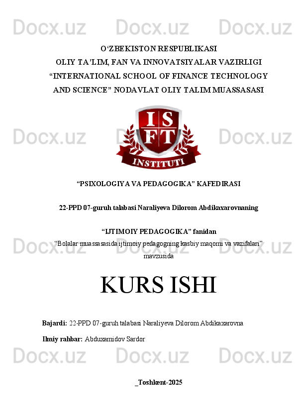 O‘Z BEKISTON RESPUBLIKASI 
OLIY TA’LIM, FAN VA INNOVATSIYALAR VAZIRLIGI
“INTERNATIONAL SCHOOL OF FINANCE TECHNOLOGY
AND SCIENCE” NODAVLAT OLIY TALIM MUASSASASI
“PSIXOLOGIYA VA PEDAGOGIKA” KAFEDIRASI
22-PPD 07-guruh talabasi  Naraliyeva Dilorom Abdikaxarovnaning 
“IJTIMOIY PEDAGOGIKA” fanidan
“ Bolalar muassasasida ijtimoiy pedagogning kasbiy maqomi va vazifalari”
mavzusida
KURS ISHI
Bajardi:   22-PPD 07- guruh   talabasi Naraliyeva Dilorom Abdikaxarovna
Ilmiy rahbar:  Abduxamidov Sardor
_Toshkent-2025 
