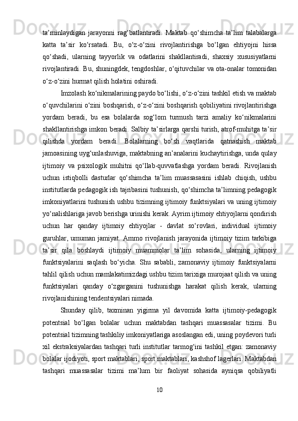 ta’minlaydigan   jarayonni   rag‘batlantiradi.   Maktab   qo‘shimcha   ta’lim   talabalarga
katta   ta’sir   ko‘rsatadi.   Bu,   o‘z-o‘zini   rivojlantirishga   bo‘lgan   ehtiyojni   hissa
qo‘shadi,   ularning   tayyorlik   va   odatlarini   shakllantiradi,   shaxsiy   xususiyatlarni
rivojlantiradi. Bu, shuningdek, tengdoshlar, o‘qituvchilar va ota-onalar tomonidan
o‘z-o‘zini hurmat qilish holatini oshiradi.
Imzolash ko‘nikmalarining paydo bo‘lishi, o‘z-o‘zini tashkil etish va maktab
o‘quvchilarini o‘zini boshqarish, o‘z-o‘zini boshqarish qobiliyatini rivojlantirishga
yordam   beradi,   bu   esa   bolalarda   sog‘lom   turmush   tarzi   amaliy   ko‘nikmalarini
shakllantirishga imkon beradi. Salbiy ta’sirlarga qarshi turish, atrof-muhitga ta’sir
qilishda   yordam   beradi.   Bolalarning   bo‘sh   vaqtlarida   qatnashish   maktab
jamoasining uyg‘unlashuviga, maktabning an’analarini kuchaytirishga, unda qulay
ijtimoiy   va   psixologik   muhitni   qo‘llab-quvvatlashga   yordam   beradi.   Rivojlanish
uchun   istiqbolli   dasturlar   qo‘shimcha   ta’lim   muassasasini   ishlab   chiqish,   ushbu
institutlarda pedagogik ish tajribasini tushunish, qo‘shimcha ta’limning pedagogik
imkoniyatlarini tushunish ushbu tizimning ijtimoiy funktsiyalari va uning ijtimoiy
yo‘nalishlariga javob berishga urinishi kerak. Ayrim ijtimoiy ehtiyojlarni qondirish
uchun   har   qanday   ijtimoiy   ehtiyojlar   -   davlat   so‘rovlari,   individual   ijtimoiy
guruhlar,   umuman   jamiyat.   Ammo   rivojlanish   jarayonida   ijtimoiy   tizim   tarkibiga
ta’sir   qila   boshlaydi   ijtimoiy   muammolar   ta’lim   sohasida,   ularning   ijtimoiy
funktsiyalarini   saqlash   bo‘yicha.   Shu   sababli,   zamonaviy   ijtimoiy   funktsiyalarni
tahlil qilish uchun mamlakatimizdagi ushbu tizim tarixiga murojaat qilish va uning
funktsiyalari   qanday   o‘zgarganini   tushunishga   harakat   qilish   kerak,   ularning
rivojlanishining tendentsiyalari nimada. 
Shunday   qilib,   taxminan   yigirma   yil   davomida   katta   ijtimoiy-pedagogik
potentsial   bo‘lgan   bolalar   uchun   maktabdan   tashqari   muassasalar   tizimi.   Bu
potentsial tizimning tashkiliy imkoniyatlariga asoslangan edi, uning poydevori turli
xil   ekstraksiyalardan   tashqari   turli   institutlar   tarmog‘ini   tashkil   etgan:   zamonaviy
bolalar ijodiyoti, sport maktablari, sport maktablari, kashshof lagerlari. Maktabdan
tashqari   muassasalar   tizimi   ma’lum   bir   faoliyat   sohasida   ayniqsa   qobiliyatli
10 