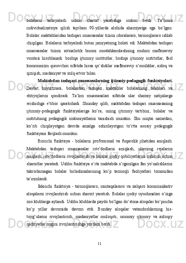 bolalarni   tarbiyalash   uchun   sharoit   yaratishga   imkon   berdi.   Ta’limni
individualizatsiya   qilish   tajribasi   90-yillarda   alohida   ahamiyatga   ega   bo‘lgan.
Bolalar maktablaridan tashqari muassasalar tizimi idoralararo, tarmoqlararo ishlab
chiqilgan.  Bolalarni   tarbiyalash  butun  jamiyatning  holati  edi.  Maktabdan  tashqari
muassasalar   tizimi   sotsialistik   binoni   mustahkamlashning   muhim   mafkuraviy
vositasi   hisoblanadi:   boshqa   ijtimoiy   institutlar,   boshqa   ijtimoiy   institutlar,   faol
kommunizm quruvchisi sifatida hissa qo‘shdilar mafkuraviy o‘simliklar, axloq va
qiziqish, madaniyat va xulq-atvor bilan.
Maktabdan tashqari  muassasalarning ijtimoiy-pedagogik funktsiyalari.
Davlat   buyurtmasi,   bolalardan   tashqari   maktablar   bolalarning   talablari   va
ehtiyojlarini   qondiradi.   Ta’lim   muassasalari   sifatida   ular   shaxsiy   natijalarga
erishishga   e’tibor   qaratishadi.   Shunday   qilib,   maktabdan   tashqari   muassasaning
ijtimoiy-pedagogik   funktsiyalariga   ko‘ra,   uning   ijtimoiy   tartibini,   bolalar   va
institutning   pedagogik   imkoniyatlarini   tanishish   mumkin.   Shu   nuqtai   nazardan,
ko‘rib   chiqilayotgan   davrda   amalga   oshirilayotgan   to‘rtta   asosiy   pedagogik
funktsiyani farqlash mumkin.
Birinchi   funktsiya   -   bolalarni   professional   va   fuqarolik   jihatidan   aniqlash.
Maktabdan   tashqari   muassasalar   iste’dodlarni   aniqlash,   ularning   rejalarini
aniqlash, iste’dodlarni rivojlantirish va bolalar ijodiy qobiliyatlarini oshirish uchun
sharoitlar yaratadi. Ushbu funktsiya o‘rta maktabda o‘rganilgan fan yo‘nalishlarini
takrorlamagan   bolalar   birlashmalarining   ko‘p   tarmoqli   faoliyatlari   tomonidan
ta’minlandi.
Ikkinchi   funktsiya   -   tarmoqlararo,   mintaqalararo   va   xalqaro   kommunikativ
aloqalarni   rivojlantirish   uchun   sharoit   yaratish.   Bolalar   ijodiy   uyushmalari   o‘ziga
xos klublarga aylandi. Ushbu klublarda paydo bo‘lgan do‘stona aloqalar ko‘pincha
ko‘p   yillar   davomida   davom   etdi.   Bunday   aloqalar   vatandoshlarning   his-
tuyg‘ularini   rivojlantirish,   madaniyatlar   muloqoti,   umumiy   ijtimoiy   va   axloqiy
qadriyatlar ongini rivojlantirishga yordam berdi.
11 
