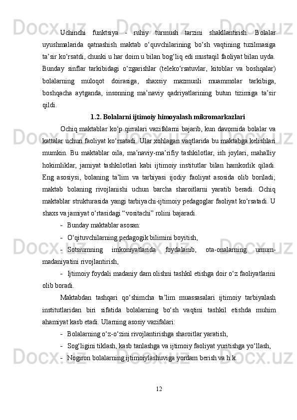Uchinchi   funktsiya   -   ruhiy   turmush   tarzini   shakllantirish.   Bolalar
uyushmalarida   qatnashish   maktab   o‘quvchilarining   bo‘sh   vaqtining   tuzilmasiga
ta’sir ko‘rsatdi, chunki u har doim u bilan bog‘liq edi mustaqil faoliyat bilan uyda.
Bunday   sinflar   tarkibidagi   o‘zgarishlar   (teleko‘rsatuvlar,   kitoblar   va   boshqalar)
bolalarning   muloqot   doirasiga,   shaxsiy   mazmunli   muammolar   tarkibiga,
boshqacha   aytganda,   insonning   ma’naviy   qadriyatlarining   butun   tizimiga   ta’sir
qildi.
1.2. Bolalarni ijtimoiy himoyalash mikromarkazlari
Ochiq maktablar ko‘p qirralari vazifalarni bajarib, kun davomida bolalar va
kattalar uchun faoliyat ko‘rsatadi. Ular xohlagan vaqtlarida bu maktabga kelishlari
mumkin.   Bu   maktablar   oila,   ma’naviy-ma’rifiy   tashkilotlar,   ish   joylari,   mahalliy
hokimliklar,   jamiyat   tashkilotlari   kabi   ijtimoiy   institutlar   bilan   hamkorlik   qiladi.
Eng   asosiysi,   bolaning   ta’lim   va   tarbiyasi   ijodiy   faoliyat   asosida   olib   boriladi;
maktab   bolaning   rivojlanishi   uchun   barcha   sharoitlarni   yaratib   beradi.   Ochiq
maktablar strukturasida yangi tarbiyachi-ijtimoiy pedagoglar faoliyat ko‘rsatadi. U
shaxs va jamiyat o‘rtasidagi “vositachi” rolini bajaradi.
 Bunday maktablar asosan:
 O‘qituvchilarning pedagogik bilimini boyitish,
 Sotsiumning   imkoniyatlarida   foydalanib,   ota-onalarning   umum-
madaniyatini rivojlantirish,
 Ijtimoiy foydali madaniy dam olishni tashkil etishga doir o‘z faoliyatlarini
olib boradi.
Maktabdan   tashqari   qo‘shimcha   ta’lim   muassasalari   ijtimoiy   tarbiyalash
institutlaridan   biri   sifatida   bolalarning   bo‘sh   vaqtini   tashkil   etishda   muhim
ahamiyat kasb etadi.  Ularning asosiy vazifalari:
 Bolalarning o‘z-o‘zini rivojlantirishga sharoitlar yaratish,
 Sog‘ligini tiklash, kasb tanlashga va ijtimoiy faoliyat yuritishga yo‘llash,
 Nogiron bolalarning ijtimoiylashuviga yordam berish va h.k.
12 