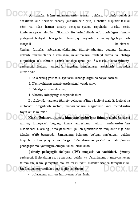 Qo‘shimcha   ta’lim   muassasalarida   asosan,   bolalarni   o‘qitish   quyidagi
shakllarda   olib   boriladi:   nazariy   (ma’ruzalar   o‘qish,   suhbatlar,   disputlar   tashkil
etish   va   h.k.)   hamda   amaliy   (ekspeditsiyalar,   sayohatlar   tashkil   etish,
konferentsiyalar,   slyotlar   o‘tkazish).   Bu   tashkilotlarda   olib   boriladigan   ijtimoiy
pedagogik faoliyat bolalarga bilim berish, ijtimoiylashtirish va hayotga tayyorlash
maqsadi   ko‘zlanadi.
Undagi   dasturlar   tarbiyalanuvchilarning   ijtimoiylashuviga,   bugungi   kunning
dolzarb   muammolarini   tushunishga,   muammolarni   mustaqil   tarzda   hal   etishga
o‘rgatishga,   o‘z   bilimini   oshirib   borishga   qaratilgan.   Bu   tashkilotlarda   ijtimoiy-
pedagogik   faoliyat   jarayonida   quyidagi   tamoyillarga   asoslanish   maqsadga
muvofiqdir:
1. Bolalarning yosh xususiyatlarini hisobga olgan holda yondoshish,
2. O‘qituvchining shaxsiy professional yondoshuvi,
3. Tabiatga mos yondoshuv,
4. Madaniy saloqiyatga mos yondoshuv.
Bu faoliyatlar jarayoni ijtimoiy pedagog ta’limiy faoliyat metodi, faoliyat va
muloqatni   o‘zgartirish   metodi,   munosabatlarni   o‘zgartirish   kabi   metodlardan
foydalanish mumkin.
Kirish: Bolalarni ijtimoiy himoyalashga bo‘lgan ijtimoiy talab.  Bolalarni
ijtimoiy   himoyalash   bugungi   kunda   jamiyatning   muhim   masalalaridan   biri
hisoblanadi. Ularning ijtimoiylashuvini qo‘llab-quvvatlash va rivojlantirishga doir
talablar   o‘sib   bormoqda.   Jamiyatning   bolalarga   bo‘lgan   mas’uliyati,   bolalar
huquqlarini   himoya   qilish   va   ularga   to‘g‘ri   sharoitlar   yaratish   zarurati   ijtimoiy
pedagogik faoliyatning muhim yo‘nalishi hisoblanadi.
Ijtimoiy   pedagogik   faoliyat   (IPF)   maqsadi   va   vazifalari.   Ijtimoiy
pedagogik   faoliyatning   asosiy   maqsadi   bolalar   va   o‘smirlarning   ijtimoiylashuvini
ta’minlash,   ularni   jamiyatda   faol   va   mas’uliyatli   shaxslar   sifatida   tarbiyalashdir.
Bu faoliyatning vazifalari quyidagilardan iborat:
 Bolalarning ijtimoiy himoyasini ta’minlash,
13 