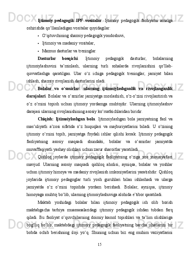 Ijtimoiy   pedagogik   IPF   vositalar .   Ijtimoiy   pedagogik   faoliyatni   amalga
oshirishda qo‘llaniladigan vositalar quyidagilar:
 O‘qituvchining shaxsiy pedagogik yondoshuvi,
 Ijtimoiy va madaniy vositalar,
 Maxsus dasturlar va treninglar.
Dasturlar   bosqichi .   Ijtimoiy   pedagogik   dasturlar,   bolalarning
ijtimoiylashuvini   ta’minlash,   ularning   turli   sohalarda   rivojlanishini   qo‘llab-
quvvatlashga   qaratilgan.   Ular   o‘z   ichiga   pedagogik   treninglar,   jamiyat   bilan
ishlash, shaxsiy rivojlanish dasturlarini oladi.
Bolalar   va   o‘smirlar:   ularning   ijtimoiylashganlik   va   rivojlanganlik
darajalari . Bolalar va o‘smirlar jamiyatga moslashish, o‘z-o‘zini rivojlantirish va
o‘z   o‘rnini   topish   uchun   ijtimoiy   yordamga   muhtojdir.   Ularning   ijtimoiylashuv
darajasi ularning rivojlanishining asosiy ko‘rsatkichlaridan biridir.
Chiqish:   Ijtimoiylashgan   bola .   Ijtimoiylashgan   bola   jamiyatning   faol   va
mas’uliyatli   a’zosi   sifatida   o‘z   huquqlari   va   majburiyatlarini   biladi.   U   o‘zining
ijtimoiy   o‘rnini   topib,   jamiyatga   foydali   ishlar   qilishi   kerak.   Ijtimoiy   pedagogik
faoliyatning   asosiy   maqsadi   shundaki,   bolalar   va   o‘smirlar   jamiyatda
muvaffaqiyatli yashay olishlari uchun zarur sharoitlar yaratiladi.
Qishloq   joylarda   ijtimoiy   pedagogik   faoliyatning   o‘ziga   xos   xususiyatlari
mavjud.   Ularning   asosiy   maqsadi   qishloq   aholisi,   ayniqsa,   bolalar   va   yoshlar
uchun ijtimoiy himoya va madaniy rivojlanish imkoniyatlarini yaratishdir. Qishloq
joylarida   ijtimoiy   pedagoglar   turli   yosh   guruhlari   bilan   ishlashadi   va   ularga
jamiyatda   o‘z   o‘rnini   topishda   yordam   berishadi.   Bolalar,   ayniqsa,   ijtimoiy
himoyaga muhtoj bo‘lib, ularning ijtimoiylashuviga alohida e’tibor qaratiladi.
Maktab   yoshidagi   bolalar   bilan   ijtimoiy   pedagogik   ish   olib   borish
maktabgacha   tarbiya   muassasalaridagi   ijtimoiy   pedagogik   ishdan   tubdan   farq
qiladi.   Bu   faoliyat   o‘quvchilarning   doimiy   kamol   topishlari   va   ta’lim   olishlariga
bog‘liq   bo‘lib,   maktabdagi   ijtimoiy   pedagogik   faoliyatning   barcha   jihatlarini   bir
bobda   ochib   berishning   iloji   yo‘q.   Shuning   uchun   biz   eng   muhim   vaziyatlarini
15 